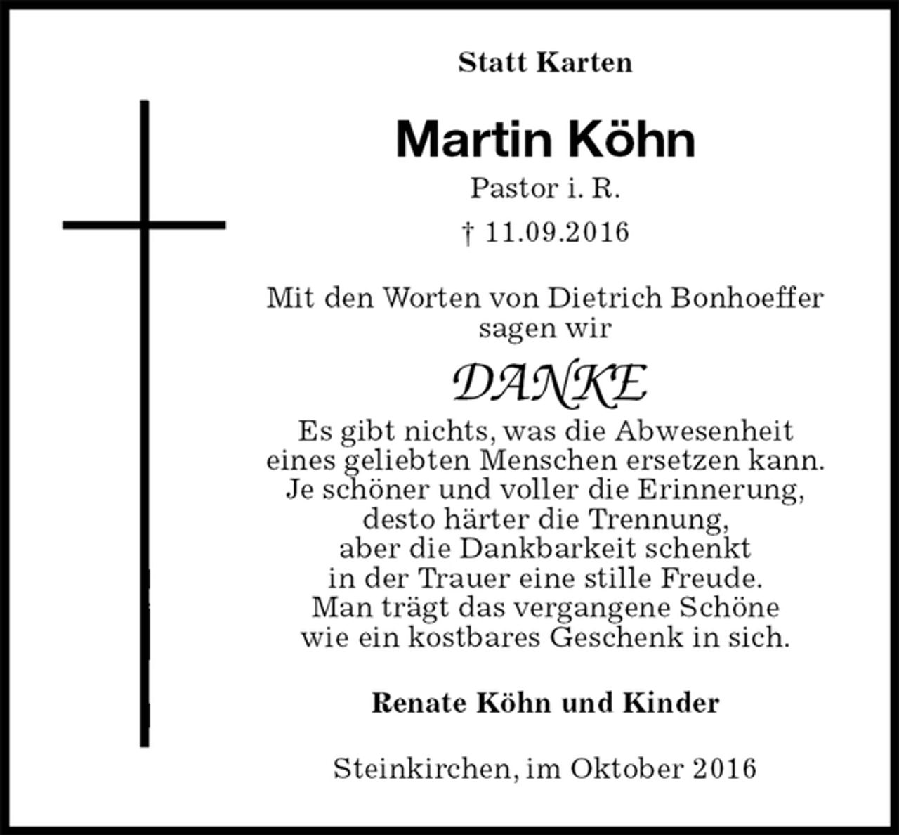 <p>Statt Karten<br />Martin Köhn<br />Pastor i. R.<br />† 11.09.2016<br />Mit den Worten von Dietrich Bonhoeffer<br />sagen wir</p><p>DANKE<br />Es gibt nichts, was die Abwesenheit<br />eines geliebten Menschen ersetzen kann.<br />Je schöner und voller die Erinnerung,<br />desto härter die Trennung,<br />aber die Dankbarkeit schenkt<br />in der Trauer eine stille Freude.<br />Man trägt das vergangene Schöne<br />wie ein kostbares Geschenk in sich.<br />Renate Köhn und Kinder<br />Steinkirchen, im Oktober 2016</p>