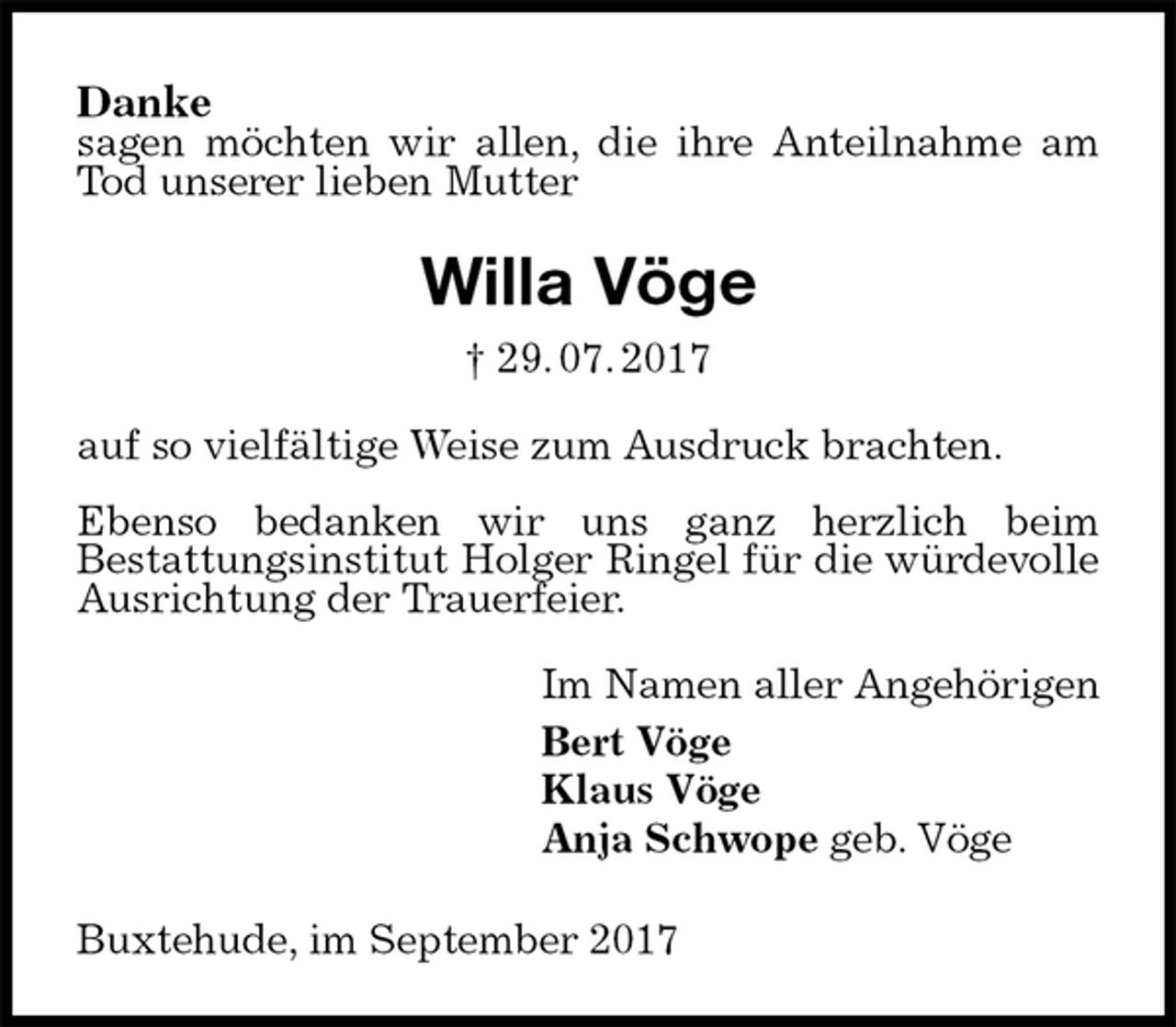 <p>Danke<br />sagen möchten wir allen, die ihre Anteilnahme am Tod unserer lieben Mutter<br />Willa Vöge<br />† 29. 07. 2017<br />auf so vielfältige Weise zum Ausdruck brachten.</p><p>Ebenso bedanken wir uns ganz herzlich beim<br />Bestattungsinstitut Holger Ringel für die würdevolle<br />Ausrichtung der Trauerfeier.<br />Im Namen aller Angehörigen<br />Bert Vöge<br />Klaus Vöge<br />Anja Schwope geb. Vöge<br />Buxtehude, im September 2017</p>