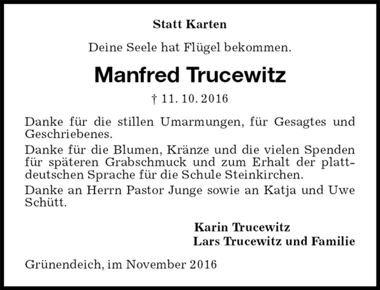 <p>Statt Karten<br />Deine Seele hat Flügel bekommen.<br />Manfred Trucewitz<br />† 11. 10. 2016<br />Danke für die stillen Umarmungen, für Gesagtes und Geschriebenes.<br />Danke für die Blumen, Kränze und die vielen Spenden für späteren Grabschmuck und zum Erhalt der plattdeutschen Sprache für die Schule Steinkirchen.<br />Danke an Herrn Pastor Junge sowie an Katja und Uwe Schütt.<br />Karin Trucewitz<br />Lars Trucewitz und Familie<br />Grünendeich, im November 2016</p>