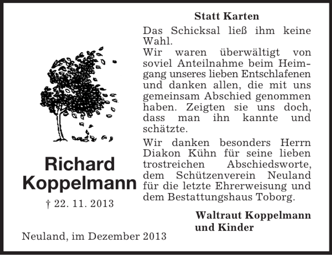 <p>Richard<br />Koppelmann<br />† 22. 11. 2013<br />Statt Karten<br />Das Schicksal ließ ihm keine Wahl.<br />Wir waren überwältigt von<br />soviel Anteilnahme beim Heimgang unseres lieben Entschlafenen und danken allen, die mit uns gemeinsam Abschied genommen haben. Zeigten sie uns doch, dass man ihn kannte und schätzte.<br />Wir danken besonders Herrn Diakon Kühn für seine lieben trostreichen Abschiedsworte, dem Schützenverein Neuland für die letzte Ehrerweisung und dem Bestattungshaus Toborg.<br />Waltraut Koppelmann<br />und Kinder<br />Neuland, im Dezember 2013</p>