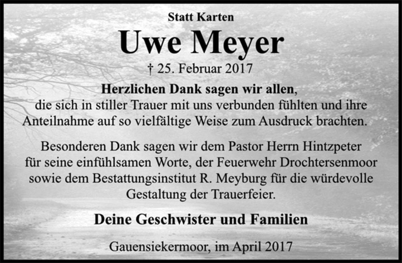<p>Statt Karten</p><p>Uwe Meyer<br />† 25. Februar 2017</p><p>Herzlichen Dank sagen wir allen,<br />die sich in stiller Trauer mit uns verbunden fühlten und ihre<br />Anteilnahme auf so vielfältige Weise zum Ausdruck brachten.</p><p>Besonderen Dank sagen wir dem Pastor Herrn Hintzpeter<br />für seine einfühlsamen Worte, der Feuerwehr Drochtersenmoor<br />sowie dem Bestattungsinstitut R. Meyburg für die würdevolle<br />Gestaltung der Trauerfeier.</p><p>Deine Geschwister und Familien</p><p>Gauensiekermoor, im April 2017</p>