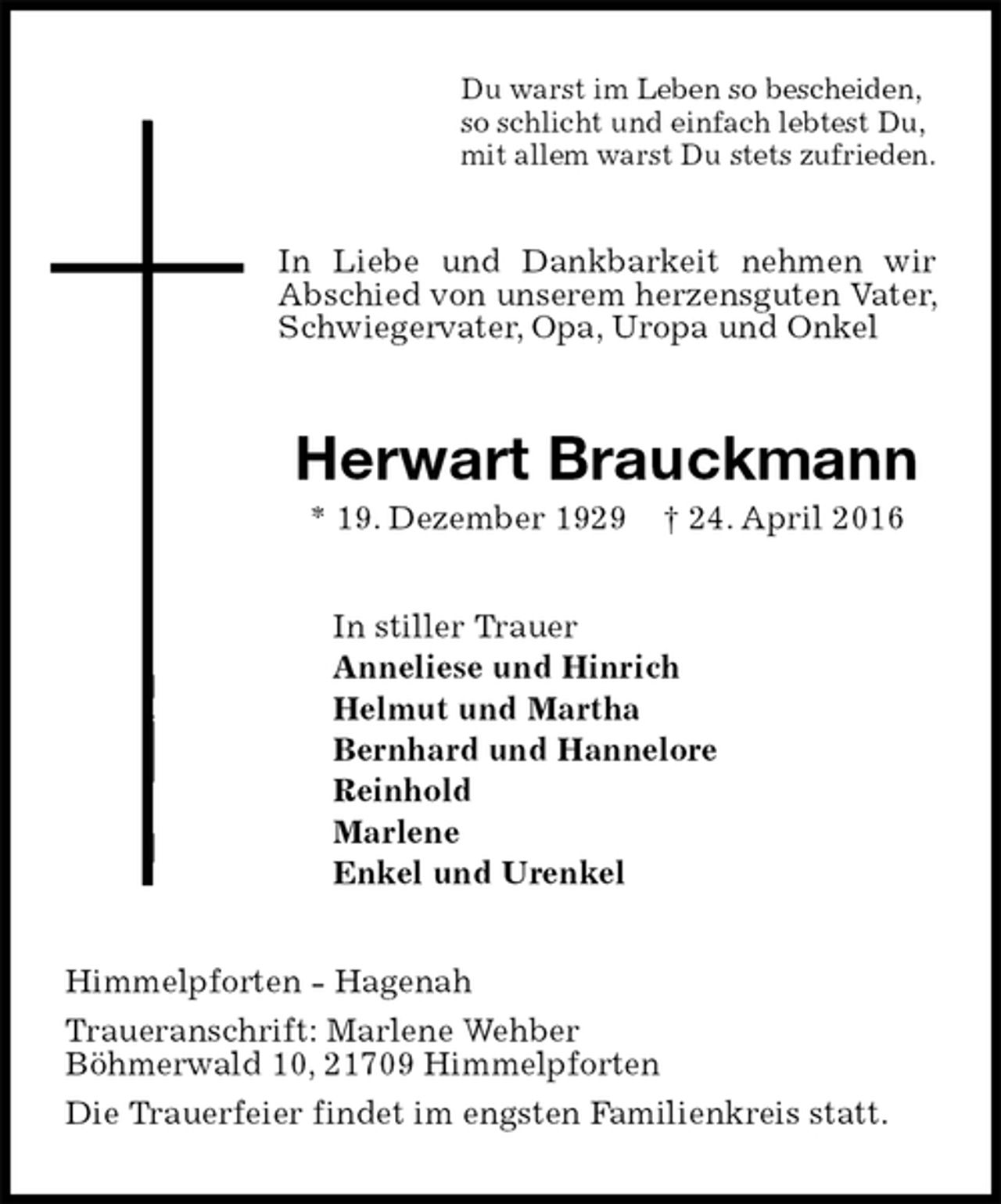 <p>Du warst im Leben so bescheiden,<br />so schlicht und einfach lebtest Du,<br />mit allem warst Du stets zufrieden.<br />In Liebe und Dankbarkeit nehmen wir Abschied von unserem herzensguten Vater, Schwiegervater, Opa, Uropa und Onkel<br />Herwart Brauckmann<br />* 19. Dezember 1929 † 24. April 2016<br />In stiller Trauer<br />Anneliese und Hinrich<br />Helmut und Martha<br />Bernhard und Hannelore<br />Reinhold<br />Marlene<br />Enkel und Urenkel<br />Himmelpforten - Hagenah<br />Traueranschrift: Marlene Wehber<br />Böhmerwald 10, 21709 Himmelpforten<br />Die Trauerfeier findet im engsten Familienkreis statt.</p>