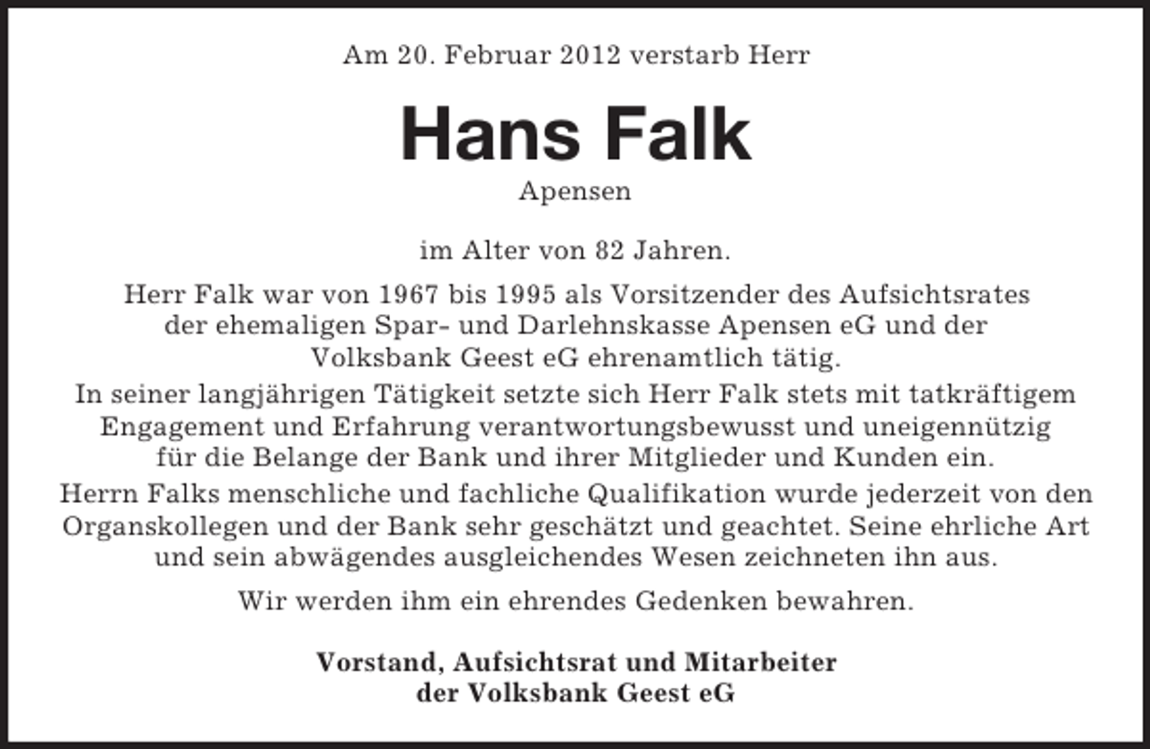 <p>Am 20. Februar 2012 verstarb Herr</p><p>Hans Falk<br />Apensen<br />im Alter von 82 Jahren.<br />Herr Falk war von 1967 bis 1995 als Vorsitzender des Aufsichtsrates<br />der ehemaligen Spar- und Darlehnskasse Apensen eG und der<br />Volksbank Geest eG ehrenamtlich tätig.<br />In seiner langjährigen Tätigkeit setzte sich Herr Falk stets mit tatkräftigem<br />Engagement und Erfahrung verantwortungsbewusst und uneigennützig<br />für die Belange der Bank und ihrer Mitglieder und Kunden ein.<br />Herrn Falks menschliche und fachliche Qualifikation wurde jederzeit von den<br />Organskollegen und der Bank sehr geschätzt und geachtet. Seine ehrliche Art<br />und sein abwägendes ausgleichendes Wesen zeichneten ihn aus.<br />Wir werden ihm ein ehrendes Gedenken bewahren.<br />Vorstand, Aufsichtsrat und Mitarbeiter<br />der Volksbank Geest eG</p>