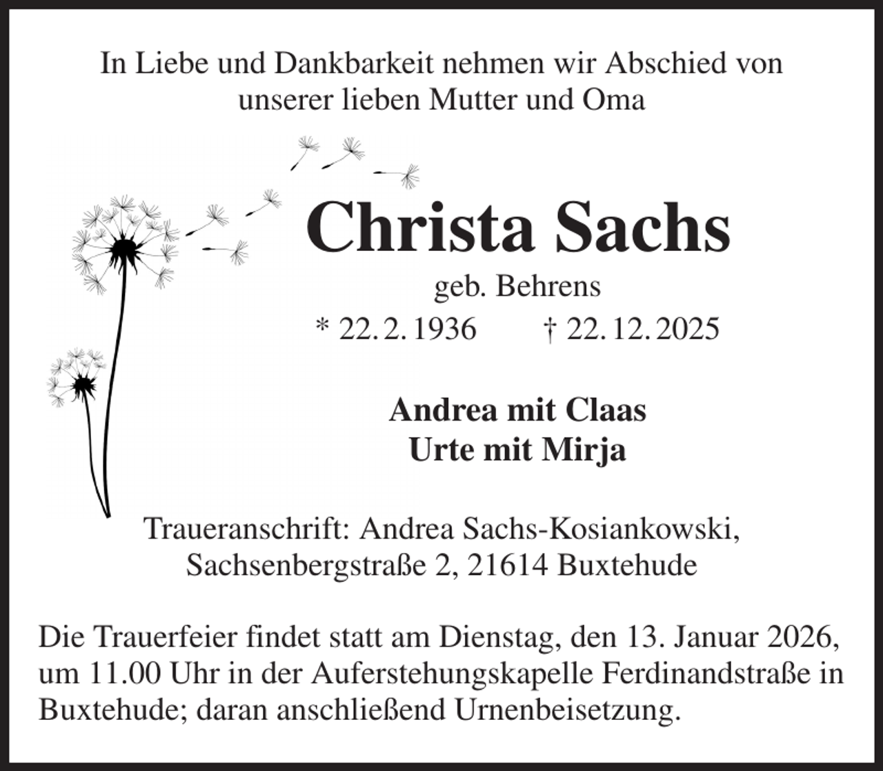 <p>In Liebe und Dankbarkeit nehmen wir Abschied von<br />unserer lieben Mutter und Oma<br />Christa Sachs<br />geb. Behrens<br />* 22. 2. 1936 † 22. 12. 2025<br />Andrea mit Claas<br />Urte mit Mirja<br />Traueranschrift: Andrea Sachs-Kosiankowski,<br />Sachsenbergstraße 2, 21614 Buxtehude</p><p>Die Trauerfeier findet statt am Dienstag, den 13. Januar 2026,<br />um 11.00 Uhr in der Auferstehungskapelle Ferdinandstraße in<br />Buxtehude; daran anschließend Urnenbeisetzung.</p>