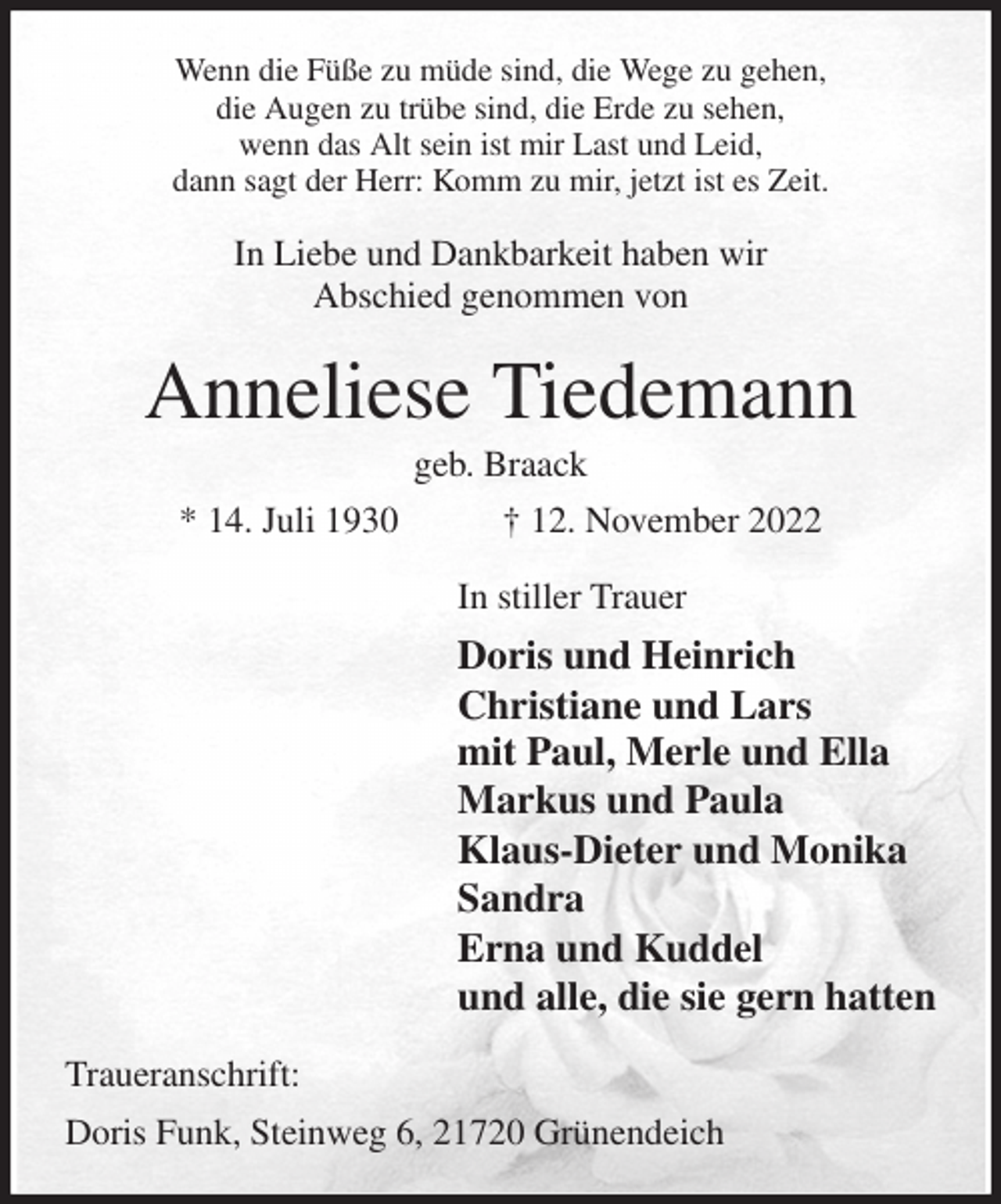 <p>Wenn die Füße zu müde sind, die Wege zu gehen,<br />die Augen zu trübe sind, die Erde zu sehen,<br />wenn das Alt sein ist mir Last und Leid,<br />dann sagt der Herr: Komm zu mir, jetzt ist es Zeit.<br />In Liebe und Dankbarkeit haben wir<br />Abschied genommen von<br />Anneliese Tiedemann<br />geb. Braack<br />* 14. Juli 1930 † 12. November 2022<br />In stiller Trauer<br />Doris und Heinrich<br />Christiane und Lars<br />mit Paul, Merle und Ella<br />Markus und Paula<br />Klaus-Dieter und Monika<br />Sandra<br />Erna und Kuddel<br />und alle, die sie gern hatten<br />Traueranschrift:<br />Doris Funk, Steinweg 6, 21720 Grünendeich</p>