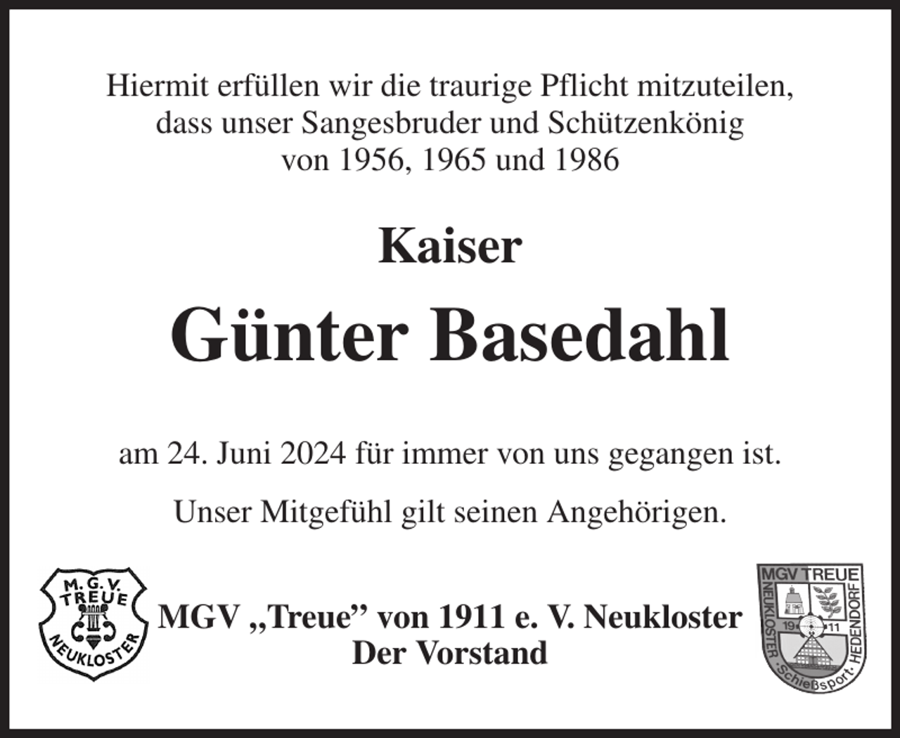 <p>Hiermit erfüllen wir die traurige Pflicht mitzuteilen,<br />dass unser Sangesbruder und Schützenkönig<br />von 1956, 1965 und 1986<br />Kaiser<br />Günter Basedahl<br />am 24. Juni 2024 für immer von uns gegangen ist.<br />Unser Mitgefühl gilt seinen Angehörigen.<br />MGV „Treue” von 1911 e. V. Neukloster<br />Der Vorstand</p>
