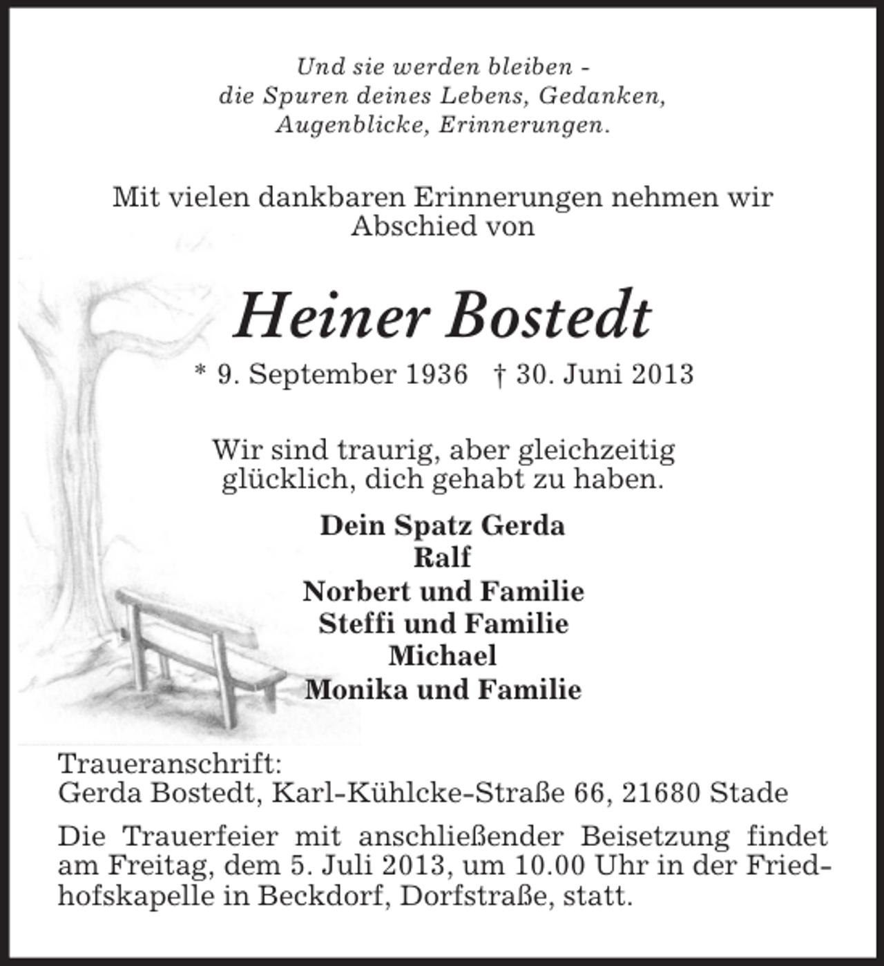<p>Und sie werden bleiben die Spuren deines Lebens, Gedanken,<br />Augenblicke, Erinnerungen.</p>
<p>Mit vielen dankbaren Erinnerungen nehmen wir<br />Abschied von</p>
<p>Heiner Bostedt<br />* 9. September 1936 † 30. Juni 2013<br />Wir sind traurig, aber gleichzeitig<br />glücklich, dich gehabt zu haben.<br />Dein Spatz Gerda<br />Ralf<br />Norbert und Familie<br />Steffi und Familie<br />Michael<br />Monika und Familie<br />Traueranschrift:<br />Gerda Bostedt, Karl-Kühlcke-Straße 66, 21680 Stade<br />Die Trauerfeier mit anschließender Beisetzung findet<br />am Freitag, dem 5. Juli 2013, um 10.00 Uhr in der Friedhofskapelle in Beckdorf, Dorfstraße, statt.</p>