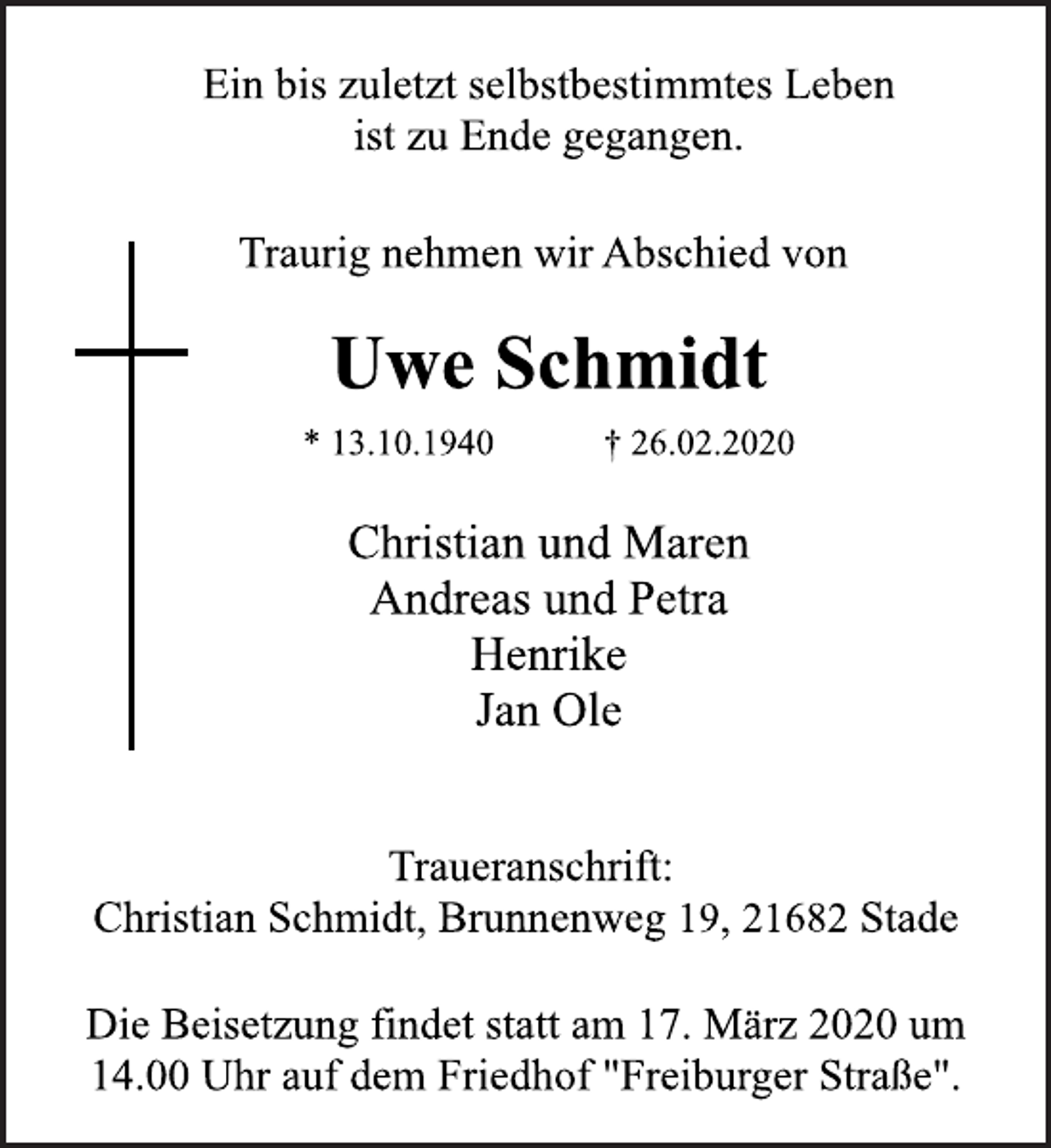 <p>Ein bis zuletzt selbstbestimmtes Leben<br />ist zu Ende gegangen.<br />Traurig nehmen wir Abschied von<br />Uwe Schmidt<br />* 13.10.1940 † 26.02.2020<br />Traueranschrift:<br />Christian Schmidt, Brunnenweg 19, 21682 Stade<br />Christian und Maren<br />Andreas und Petra<br />Henrike<br />Jan Ole<br />Die Beisetzung findet statt am 17. März 2020 um<br />14.00 Uhr auf dem Friedhof "Freiburger Straße".</p>