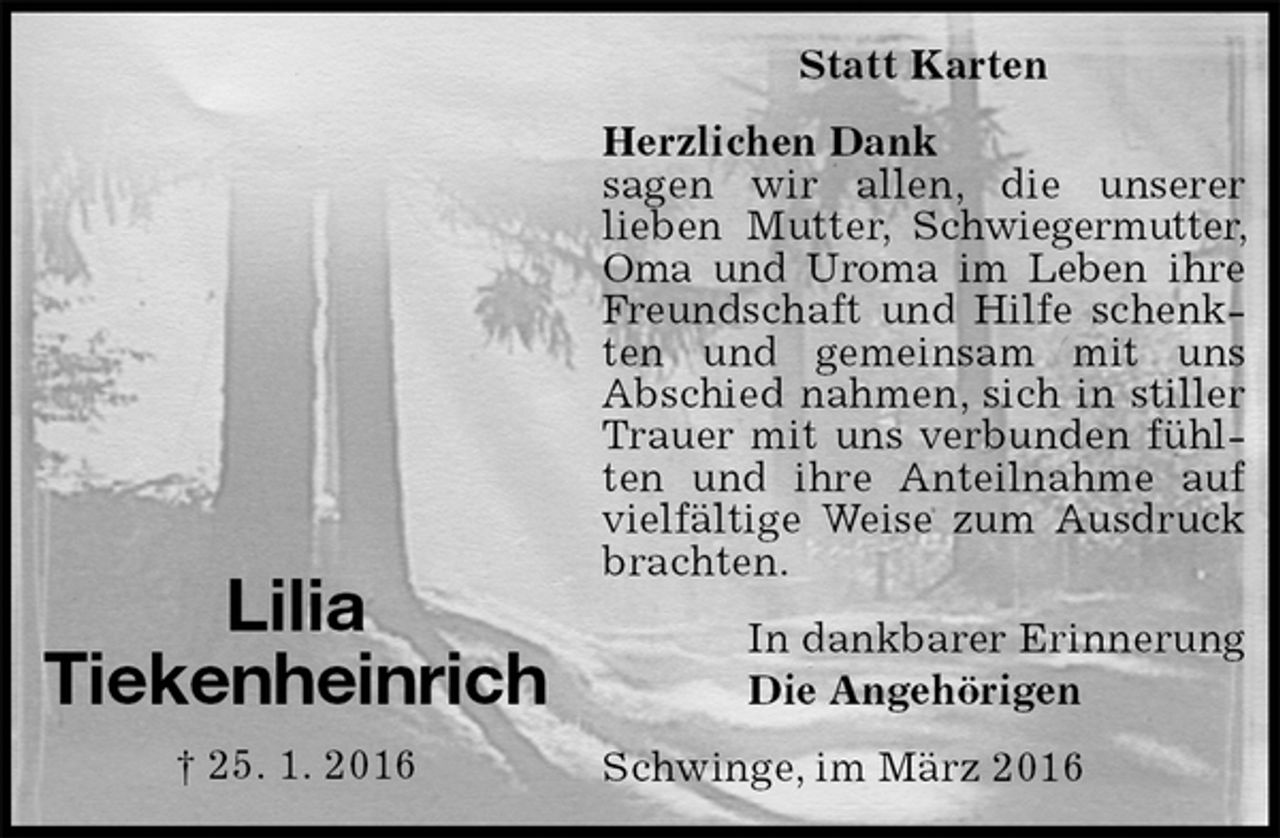 <p>Statt Karten<br />Herzlichen Dank<br />sagen wir allen, die unserer<br />lieben Mutter, Schwiegermutter, Oma und Uroma im Leben ihre Freundschaft und Hilfe schenkten und gemeinsam mit uns<br />Abschied nahmen, sich in stiller Trauer mit uns verbunden fühlten und ihre Anteilnahme auf vielfältige Weise zum Ausdruck brachten.<br />In dankbarer Erinnerung<br />Die Angehörigen<br />Schwinge, im März 2016</p><p>Lilia<br />Tiekenheinrich<br />† 25. 1. 2016</p>