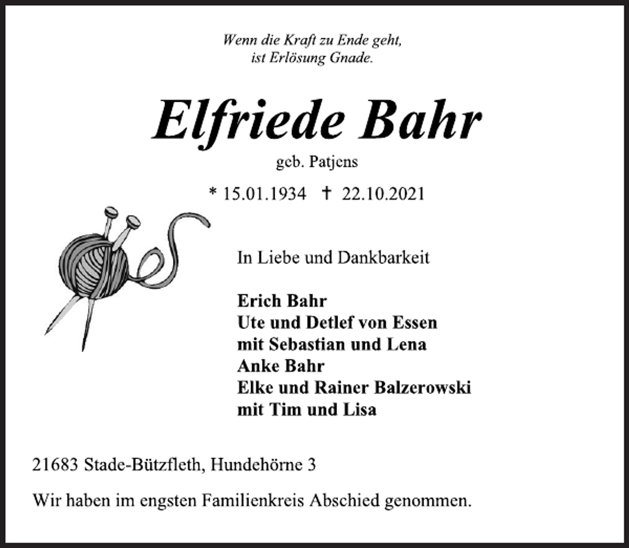 <p>Wenn die Kraft zu Ende geht,<br />ist Erlösung Gnade.<br />Elfriede Bahr<br />geb. Patjens<br />* 15.01.1934  22.10.2021<br />In Liebe und Dankbarkeit<br />Erich Bahr<br />Ute und Detlef von Essen<br />mit Sebastian und Lena<br />Anke Bahr<br />Elke und Rainer Balzerowski<br />mit Tim und Lisa<br />21683 Stade-Bützfleth, Hundehörne 3<br />Wir haben im engsten Familienkreis Abschied genommen.</p>