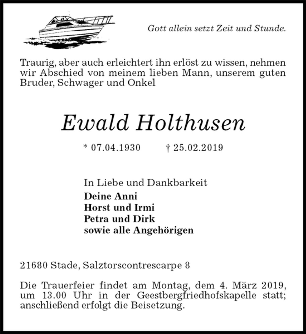 <p>Gott allein setzt Zeit und Stunde.<br />Traurig, aber auch erleichtert ihn erlöst zu wissen, nehmen wir Abschied von meinem lieben Mann, unserem guten Bruder, Schwager und Onkel<br />Ewald Holthusen<br />* 07.04.1930 † 25.02.2019<br />In Liebe und Dankbarkeit<br />Deine Anni<br />Horst und Irmi<br />Petra und Dirk<br />sowie alle Angehörigen<br />21680 Stade, Salztorscontrescarpe 8</p><p>Die Trauerfeier findet am Montag, dem 4. März 2019, um 13.00 Uhr in der Geestbergfriedhofskapelle statt;<br />anschließend erfolgt die Beisetzung.</p>