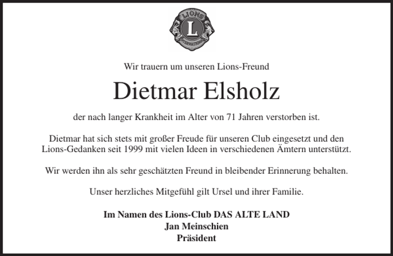 <p>Wir trauern um unseren Lions-Freund<br />Dietmar Elsholz<br />der nach langer Krankheit im Alter von 71 Jahren verstorben ist.</p>
<p>Dietmar hat sich stets mit großer Freude für unseren Club eingesetzt und den<br />Lions-Gedanken seit 1999 mit vielen Ideen in verschiedenen Ämtern unterstützt.</p>
<p>Wir werden ihn als sehr geschätzten Freund in bleibender Erinnerung behalten.</p>
<p>Unser herzliches Mitgefühl gilt Ursel und ihrer Familie.<br />Im Namen des Lions-Club DAS ALTE LAND<br />Jan Meinschien<br />Präsident</p>