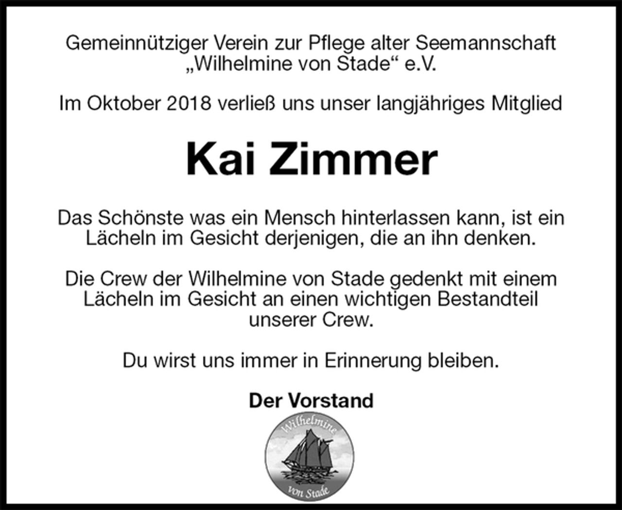 <p>Gemeinnütziger Verein zur Pflege alter Seemannschaft<br />„Wilhelmine von Stade“ e.V.</p><p>Im Oktober 2018 verließ uns unser langjähriges Mitglied<br />Kai Zimmer<br />Das Schönste was ein Mensch hinterlassen kann, ist ein Lächeln im Gesicht derjenigen, die an ihn denken.</p><p>Die Crew der Wilhelmine von Stade gedenkt mit einem<br />Lächeln im Gesicht an einen wichtigen Bestandteil<br />unserer Crew.</p><p>Du wirst uns immer in Erinnerung bleiben.</p><p>Der Vorstand</p>