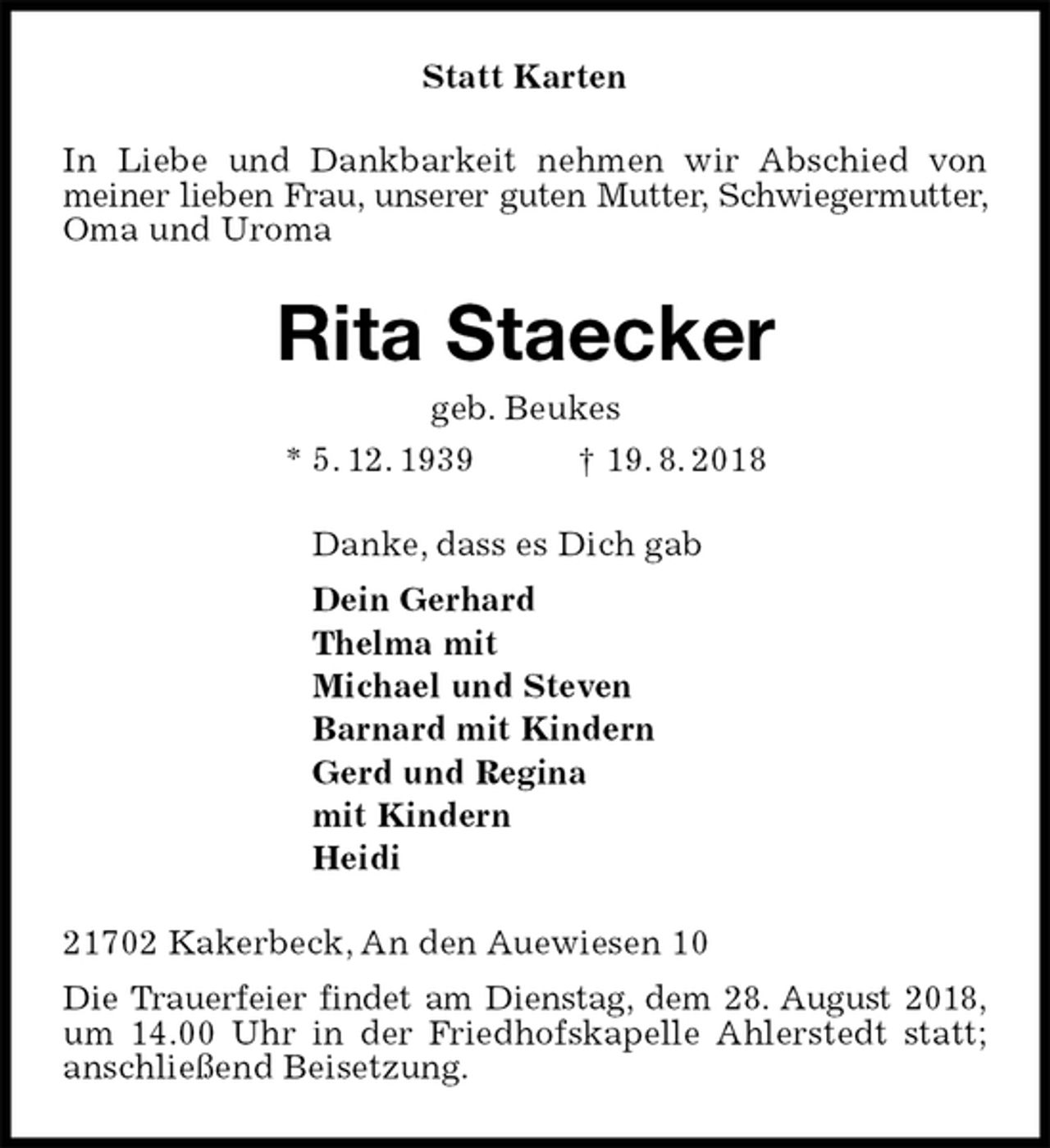 <p>Statt Karten<br />In Liebe und Dankbarkeit nehmen wir Abschied von<br />meiner lieben Frau, unserer guten Mutter, Schwiegermutter, Oma und Uroma<br />Rita Staecker<br />geb. Beukes<br />* 5. 12. 1939 † 19. 8. 2018<br />Danke, dass es Dich gab<br />Dein Gerhard<br />Thelma mit<br />Michael und Steven<br />Barnard mit Kindern<br />Gerd und Regina<br />mit Kindern<br />Heidi<br />21702 Kakerbeck, An den Auewiesen 10<br />Die Trauerfeier findet am Dienstag, dem 28. August 2018, um 14.00 Uhr in der Friedhofskapelle Ahlerstedt statt; anschließend Beisetzung.</p>