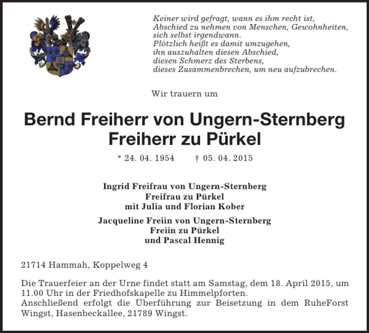 <p>Keiner wird gefragt, wann es ihm recht ist,<br />Abschied zu nehmen von Menschen, Gewohnheiten,<br />sich selbst irgendwann.<br />Plötzlich heißt es damit umzugehen,<br />ihn auszuhalten diesen Abschied,<br />diesen Schmerz des Sterbens,<br />dieses Zusammenbrechen, um neu aufzubrechen.<br />Wir trauern um<br />Bernd Freiherr von Ungern-Sternberg</p><p>Freiherr zu Pürkel<br />* 24. 04. 1954 † 05. 04. 2015<br />Ingrid Freifrau von Ungern-Sternberg<br />Freifrau zu Pürkel<br />mit Julia und Florian Kober<br />Jacqueline Freiin von Ungern-Sternberg<br />Freiin zu Pürkel<br />und Pascal Hennig<br />21714 Hammah, Koppelweg 4<br />Die Trauerfeier an der Urne findet statt am Samstag, dem 18. April 2015, um 11.00 Uhr in der Friedhofskapelle zu Himmelpforten.<br />Anschließend erfolgt die Überführung zur Beisetzung in dem RuheForst Wingst, Hasenbeckallee, 21789 Wingst.</p>