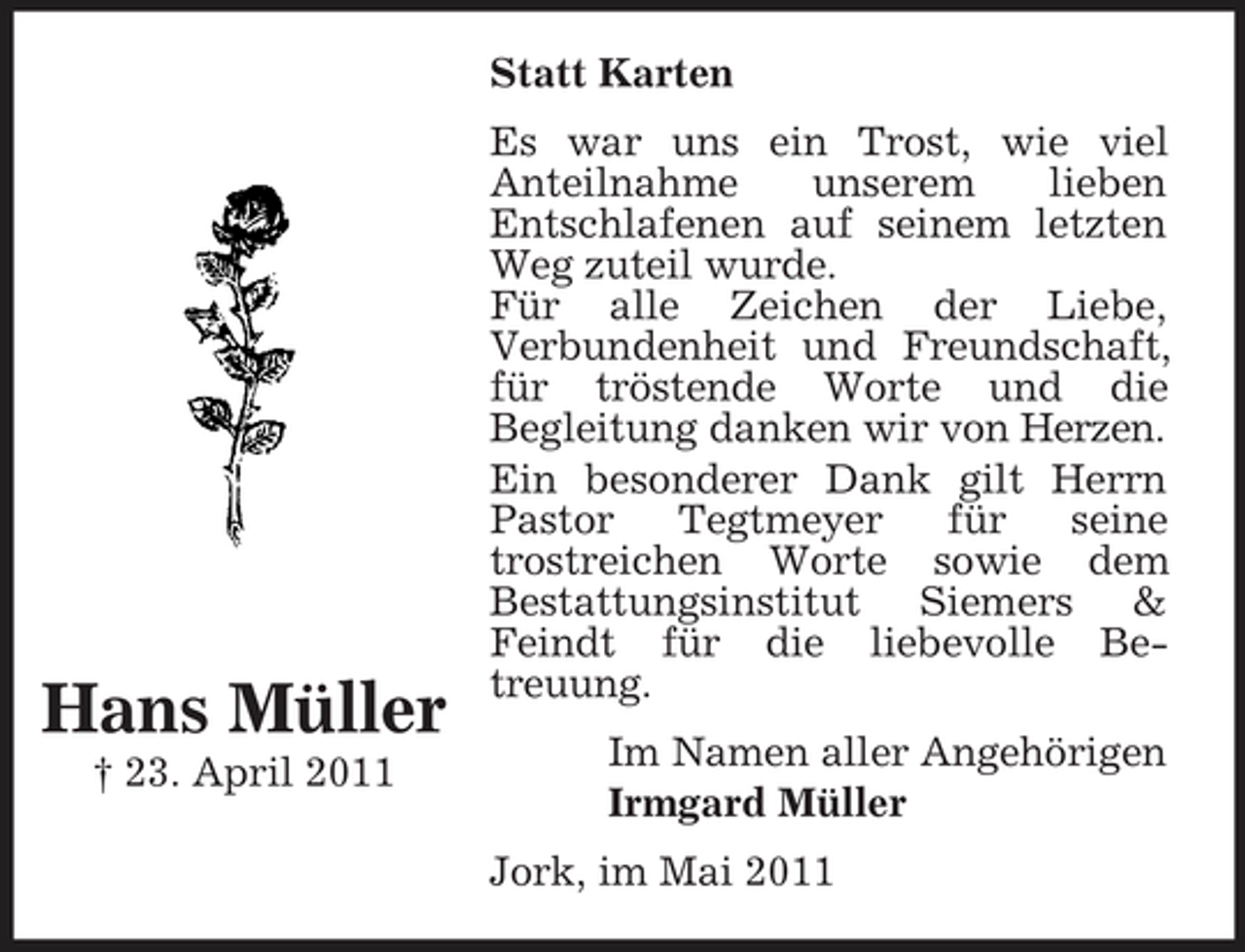 <p>Statt Karten Es war uns ein Trost, wie viel Anteilnahme unserem lieben Entschlafenen auf seinem letzten Weg zuteil wurde. Für alle Zeichen der Liebe, Verbundenheit und Freundschaft, für tröstende Worte und die Begleitung danken wir von Herzen. Ein besonderer Dank gilt Herrn Pastor Tegtmeyer für seine trostreichen Worte sowie dem Bestattungsinstitut Siemers &amp; Feindt für die liebevolle Betreuung. Im Namen aller Angehörigen Irmgard Müller Jork, im Mai 2011</p><p>Hans Müller<br />† 23. April 2011</p>