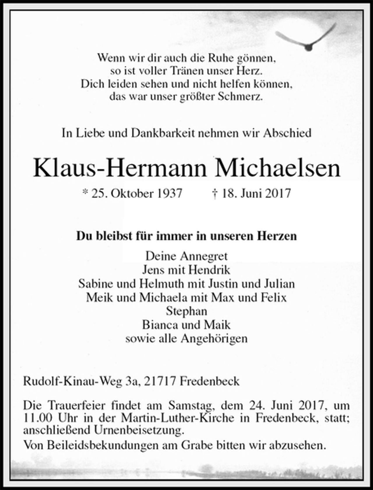 <p>Wenn wir dir auch die Ruhe gönnen,<br />so ist voller Tränen unser Herz.<br />Dich leiden sehen und nicht helfen können,<br />das war unser größter Schmerz.</p>
<p>In Liebe und Dankbarkeit nehmen wir Abschied<br />Klaus-Hermann Michaelsen<br />* 25. Oktober 1937 † 18. Juni 2017<br />Du bleibst für immer in unseren Herzen<br />Deine Annegret<br />Jens mit Hendrik<br />Sabine und Helmuth mit Justin und Julian<br />Meik und Michaela mit Max und Felix<br />Stephan<br />Bianca und Maik<br />sowie alle Angehörigen<br />Rudolf-Kinau-Weg 3a, 21717 Fredenbeck</p>
<p>Die Trauerfeier findet am Samstag, dem 24. Juni 2017, um 11.00 Uhr in der Martin-Luther-Kirche in Fredenbeck, statt; anschließend Urnenbeisetzung.<br />Von Beileidsbekundungen am Grabe bitten wir abzusehen.</p>