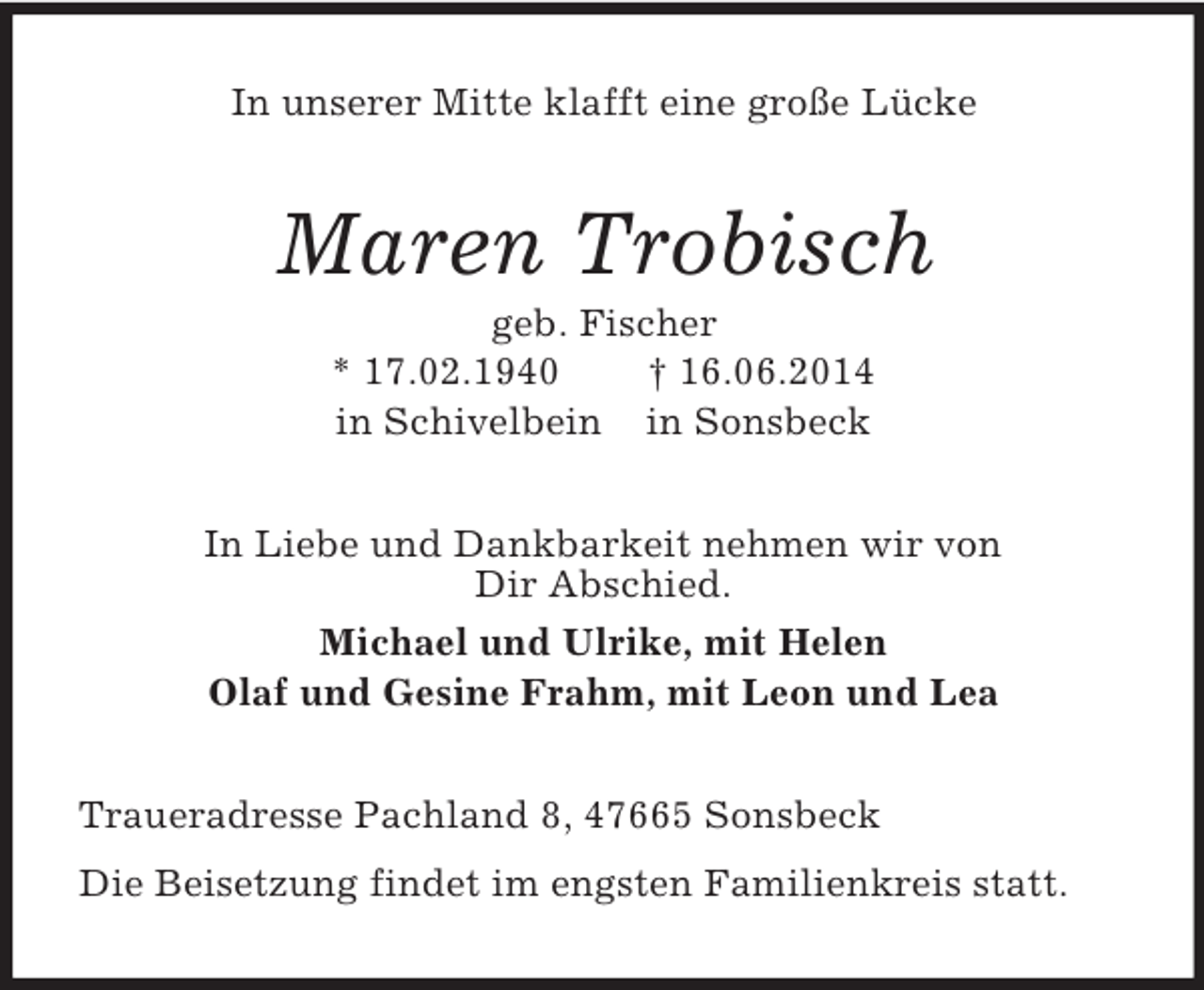 <p>In unserer Mitte klafft eine große Lücke<br />Maren Trobisch<br />geb. Fischer<br />* 17.02.1940 † 16.06.2014<br />in Schivelbein in Sonsbeck<br />In Liebe und Dankbarkeit nehmen wir von<br />Dir Abschied.<br />Michael und Ulrike, mit Helen<br />Olaf und Gesine Frahm, mit Leon und Lea<br />Traueradresse Pachland 8, 47665 Sonsbeck<br />Die Beisetzung findet im engsten Familienkreis statt.</p>