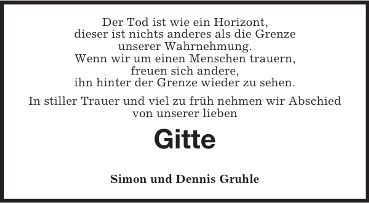 <p>Der Tod ist wie ein Horizont,<br />dieser ist nichts anderes als die Grenze<br />unserer Wahrnehmung.<br />Wenn wir um einen Menschen trauern,<br />freuen sich andere,<br />ihn hinter der Grenze wieder zu sehen.<br />In stiller Trauer und viel zu früh nehmen wir Abschied von unserer lieben<br />Gitte</p><p>Simon und Dennis Gruhle</p>