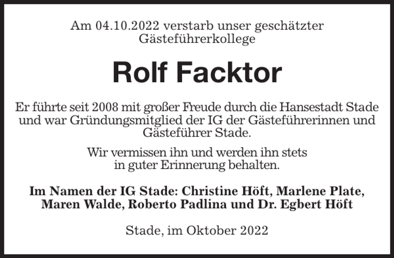 <p>Am 04.10.2022 verstarb unser geschätzter<br />Gästeführerkollege<br />Rolf Facktor<br />Er führte seit 2008 mit großer Freude durch die Hansestadt Stade und war Gründungsmitglied der IG der Gästeführerinnen und Gästeführer Stade.<br />Wir vermissen ihn und werden ihn stets<br />in guter Erinnerung behalten.<br />Im Namen der IG Stade: Christine Höft, Marlene Plate,<br />Maren Walde, Roberto Padlina und Dr. Egbert Höft<br />Stade, im Oktober 2022</p>