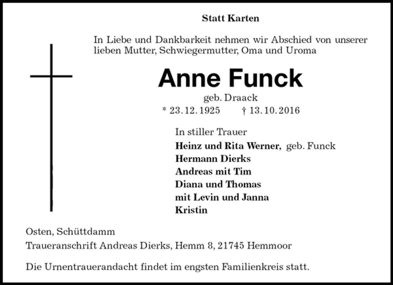<p>Statt Karten<br />In Liebe und Dankbarkeit nehmen wir Abschied von unserer<br />lieben Mutter, Schwiegermutter, Oma und Uroma<br />Anne Funck<br />geb. Draack<br />* 23. 12. 1925 † 13. 10. 2016<br />In stiller Trauer<br />Heinz und Rita Werner, geb. Funck<br />Hermann Dierks<br />Andreas mit Tim<br />Diana und Thomas<br />mit Levin und Janna<br />Kristin<br />Osten, Schüttdamm<br />Traueranschrift Andreas Dierks, Hemm 8, 21745 Hemmoor</p><p>Die Urnentrauerandacht findet im engsten Familienkreis statt.</p>