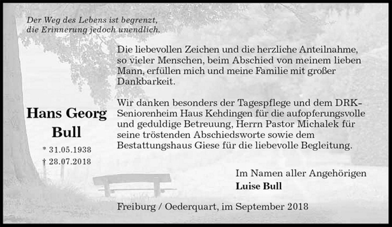 <p>Der Weg des Lebens ist begrenzt,<br />die Erinnerung jedoch unendlich.<br />Die liebevollen Zeichen und die herzliche Anteilnahme, so vieler Menschen, beim Abschied von meinem lieben Mann, erfüllen mich und meine Familie mit großer Dankbarkeit.</p><p>Wir danken besonders der Tagespflege und dem DRK-<br />Seniorenheim Haus Kehdingen für die aufopferungsvolle und geduldige Betreuung, Herrn Pastor Michalek für seine tröstenden Abschiedsworte sowie dem<br />Bestattungshaus Giese für die liebevolle Begleitung.<br />Im Namen aller Angehörigen<br />Luise Bull<br />Freiburg / Oederquart, im September 2018</p><p>Hans Georg<br />Bull<br />* 31.05.1938<br />† 28.07.2018</p>