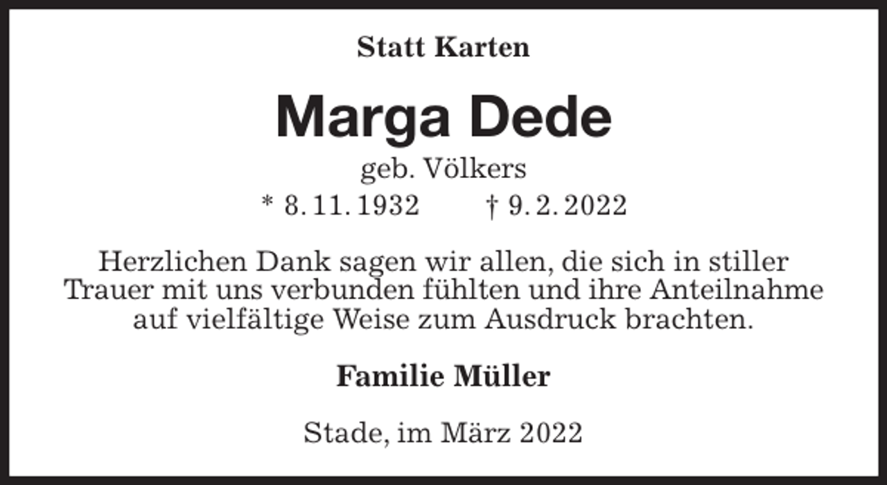 <p>Statt Karten<br />Marga Dede<br />geb. Völkers<br />* 8. 11. 1932 † 9. 2. 2022<br />Herzlichen Dank sagen wir allen, die sich in stiller Trauer mit uns verbunden fühlten und ihre Anteilnahme<br />auf vielfältige Weise zum Ausdruck brachten.<br />Familie Müller<br />Stade, im März 2022</p>