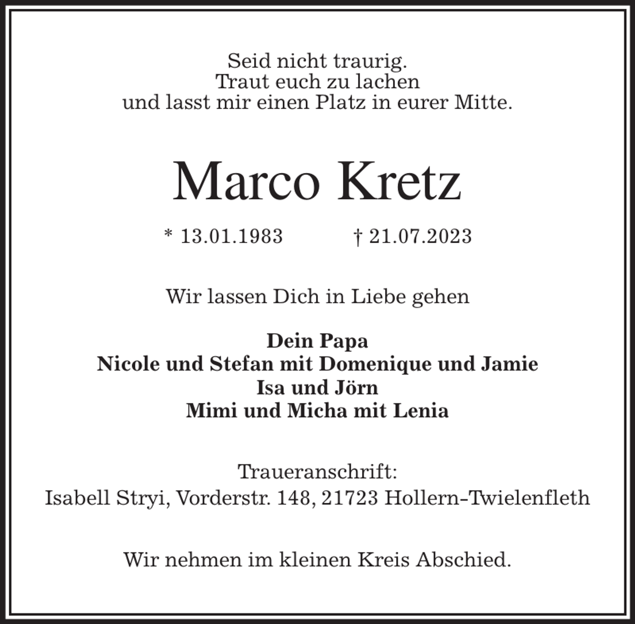 <p>Seid nicht traurig.<br />Traut euch zu lachen<br />und lasst mir einen Platz in eurer Mitte.<br />Marco Kretz<br />* 13.01.1983 † 21.07.2023<br />Wir lassen Dich in Liebe gehen</p><p>Dein Papa<br />Nicole und Stefan mit Domenique und Jamie<br />Isa und Jörn<br />Mimi und Micha mit Lenia<br />Traueranschrift:<br />Isabell Stryi, Vorderstr. 148, 21723 Hollern-Twielenfleth</p><p>Wir nehmen im kleinen Kreis Abschied.</p>