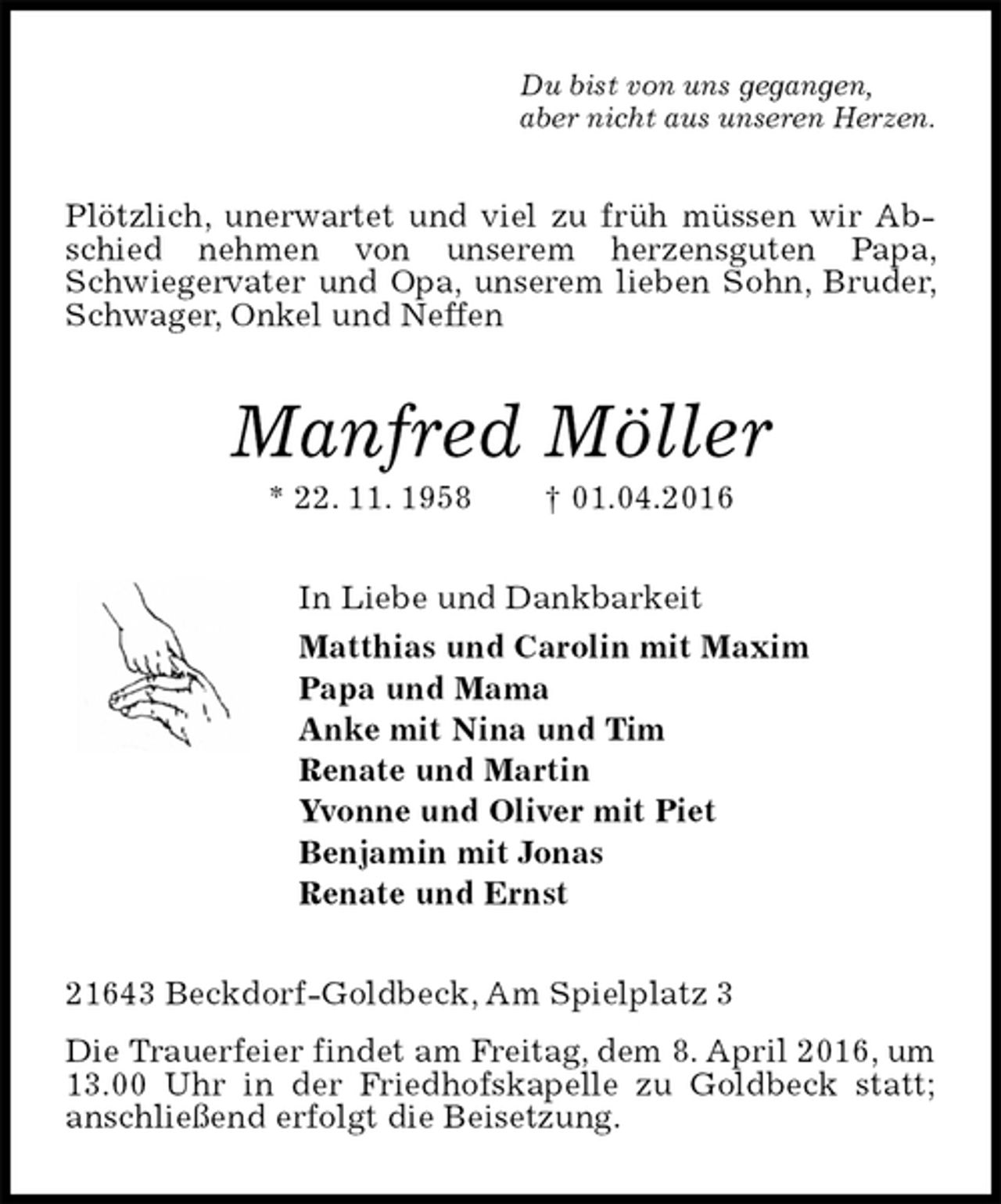 <p>Du bist von uns gegangen,<br />aber nicht aus unseren Herzen.<br />Plötzlich, unerwartet und viel zu früh müssen wir Abschied nehmen von unserem herzensguten Papa, Schwiegervater und Opa, unserem lieben Sohn, Bruder, Schwager, Onkel und Neffen<br />Manfred Möller<br />* 22. 11. 1958 † 01.04.2016<br />In Liebe und Dankbarkeit<br />Matthias und Carolin mit Maxim<br />Papa und Mama<br />Anke mit Nina und Tim<br />Renate und Martin<br />Yvonne und Oliver mit Piet<br />Benjamin mit Jonas<br />Renate und Ernst<br />21643 Beckdorf-Goldbeck, Am Spielplatz 3<br />Die Trauerfeier findet am Freitag, dem 8. April 2016, um 13.00 Uhr in der Friedhofskapelle zu Goldbeck statt; anschließend erfolgt die Beisetzung.</p>