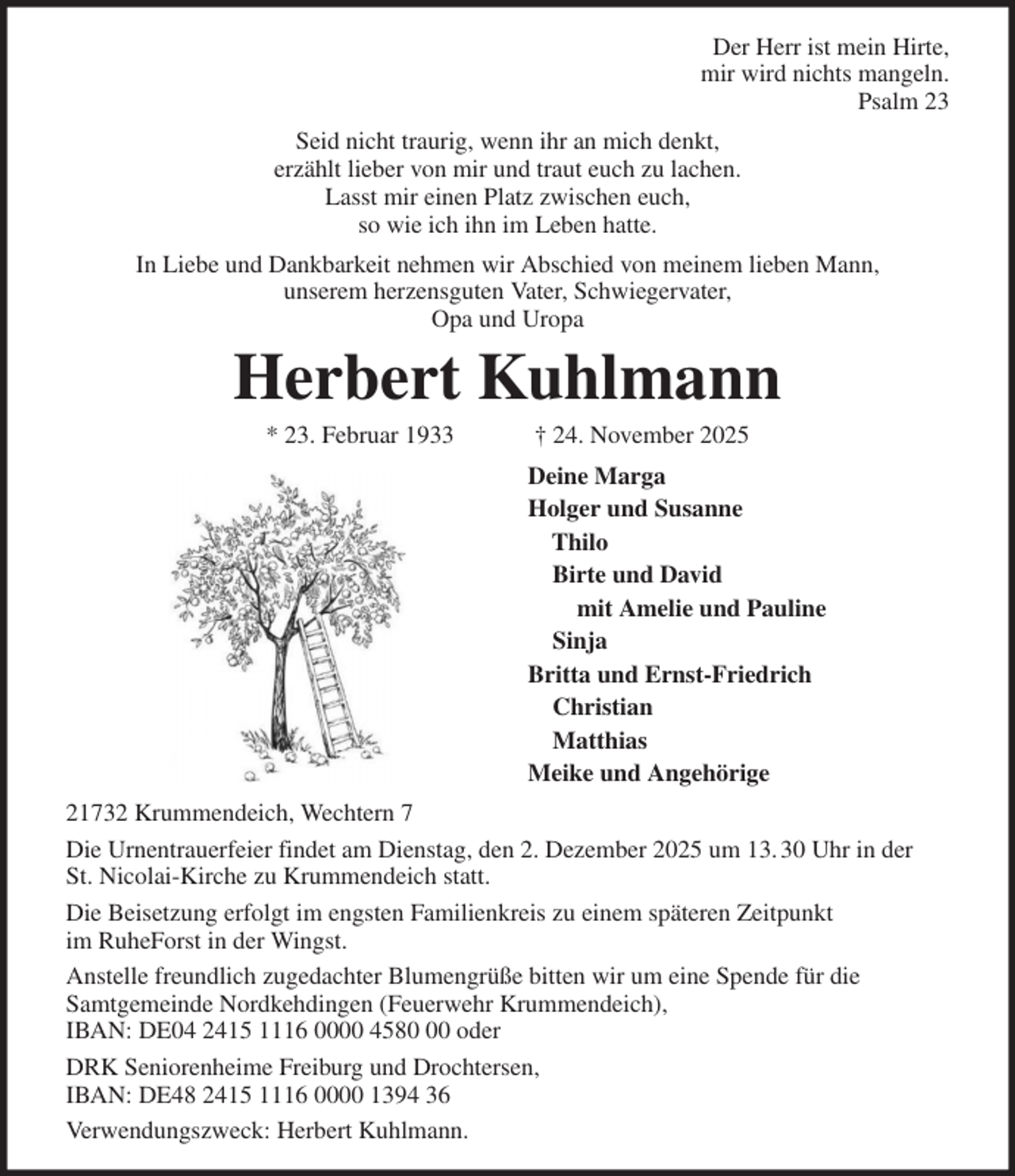 <p>Der Herr ist mein Hirte,<br />mir wird nichts mangeln.<br />Psalm 23<br />Seid nicht traurig, wenn ihr an mich denkt,<br />erzählt lieber von mir und traut euch zu lachen.<br />Lasst mir einen Platz zwischen euch,<br />so wie ich ihn im Leben hatte.<br />In Liebe und Dankbarkeit nehmen wir Abschied von meinem lieben Mann,<br />unserem herzensguten Vater, Schwiegervater,<br />Opa und Uropa<br />Herbert Kuhlmann<br />* 23. Februar 1933 † 24. November 2025<br />Deine Marga<br />Holger und Susanne<br />Thilo<br />Birte und David<br />mit Amelie und Pauline<br />Sinja<br />Britta und Ernst-Friedrich<br />Christian<br />Matthias<br />Meike und Angehörige<br />21732 Krummendeich, Wechtern 7<br />Die Urnentrauerfeier findet am Dienstag, den 2. Dezember 2025 um 13. 30 Uhr in der<br />St. Nicolai-Kirche zu Krummendeich statt.<br />Die Beisetzung erfolgt im engsten Familienkreis zu einem späteren Zeitpunkt<br />im RuheForst in der Wingst.<br />Anstelle freundlich zugedachter Blumengrüße bitten wir um eine Spende für die<br />Samtgemeinde Nordkehdingen (Feuerwehr Krummendeich),<br />IBAN: DE04 2415 1116 0000 4580 00 oder<br />DRK Seniorenheime Freiburg und Drochtersen,<br />IBAN: DE48 2415 1116 0000 1394 36<br />Verwendungszweck: Herbert Kuhlmann.</p>