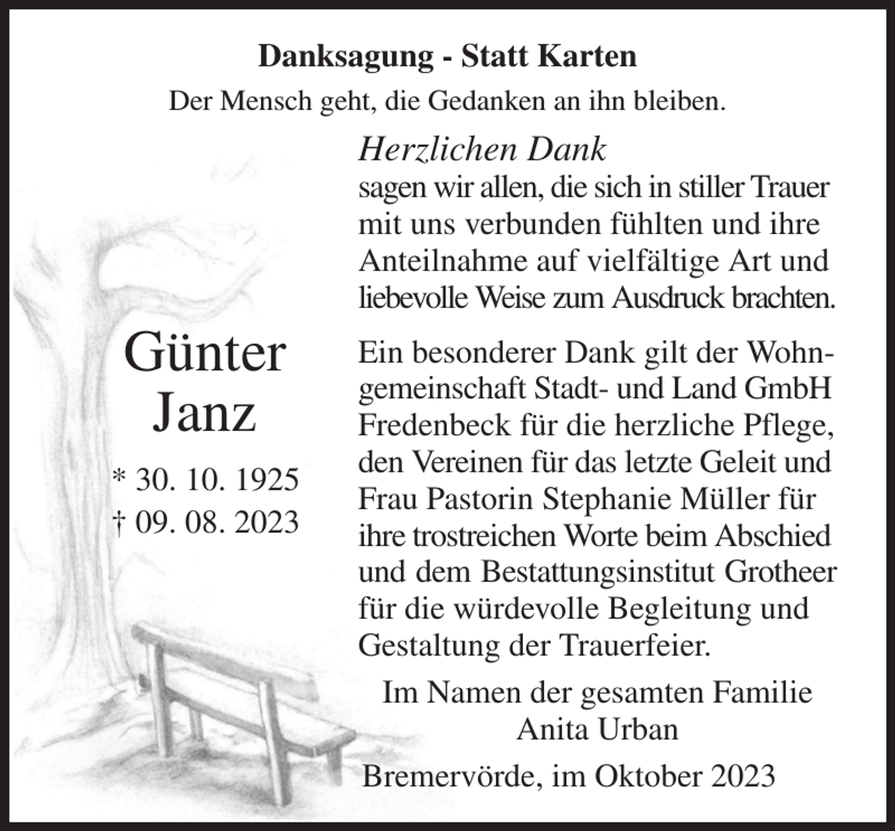<p>Danksagung - Statt Karten<br />Der Mensch geht, die Gedanken an ihn bleiben.<br />Herzlichen Dank<br />sagen wir allen, die sich in stiller Trauer mit uns verbunden fühlten und ihre Anteilnahme auf vielfältige Art und liebevolle Weise zum Ausdruck brachten.<br />Ein besonderer Dank gilt der Wohn-<br />gemeinschaft Stadt- und Land GmbH Fredenbeck für die herzliche Pflege,<br />den Vereinen für das letzte Geleit und Frau Pastorin Stephanie Müller für ihre trostreichen Worte beim Abschied und dem Bestattungsinstitut Grotheer<br />für die würdevolle Begleitung und Gestaltung der Trauerfeier.<br />Im Namen der gesamten Familie<br />Anita Urban<br />Bremervörde, im Oktober 2023</p><p>Günter<br />Janz<br />* 30. 10. 1925<br />† 09. 08. 2023</p>