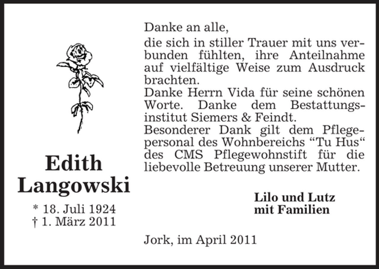 <p>Edith Langowski<br />* 18. Juli 1924 † 1. März 2011</p><p>Danke an alle, die sich in stiller Trauer mit uns verbunden fühlten, ihre Anteilnahme auf vielfältige Weise zum Ausdruck brachten. Danke Herrn Vida für seine schönen Worte. Danke dem Bestattungsinstitut Siemers &amp; Feindt. Besonderer Dank gilt dem Pflegepersonal des Wohnbereichs “Tu Hus“ des CMS Pflegewohnstift für die liebevolle Betreuung unserer Mutter. Lilo und Lutz mit Familien Jork, im April 2011</p>