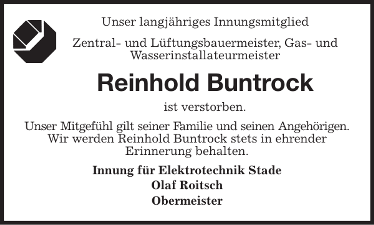 <p>Unser langjähriges Innungsmitglied<br />Zentral- und Lüftungsbauermeister, Gas- und Wasserinstallateurmeister<br />Reinhold Buntrock<br />ist verstorben.<br />Unser Mitgefühl gilt seiner Familie und seinen Angehörigen.<br />Wir werden Reinhold Buntrock stets in ehrender<br />Erinnerung behalten.<br />Innung für Elektrotechnik Stade<br />Olaf Roitsch<br />Obermeister</p>