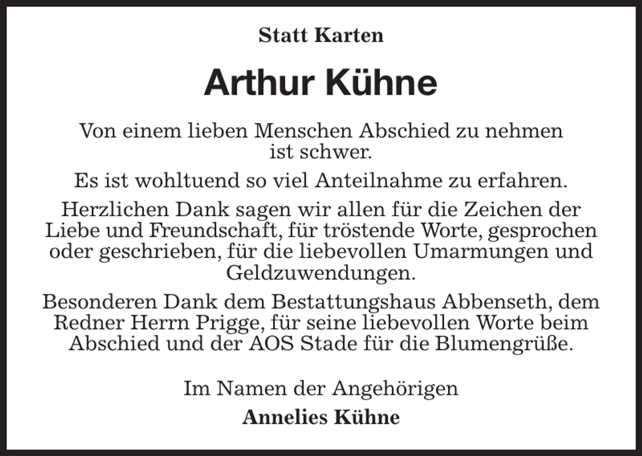 <p>Statt Karten<br />Arthur Kühne<br />Von einem lieben Menschen Abschied zu nehmen<br />ist schwer.<br />Es ist wohltuend so viel Anteilnahme zu erfahren.<br />Herzlichen Dank sagen wir allen für die Zeichen der Liebe und Freundschaft, für tröstende Worte, gesprochen<br />oder geschrieben, für die liebevollen Umarmungen und Geldzuwendungen.<br />Besonderen Dank dem Bestattungshaus Abbenseth, dem Redner Herrn Prigge, für seine liebevollen Worte beim Abschied und der AOS Stade für die Blumengrüße.<br />Im Namen der Angehörigen<br />Annelies Kühne</p>