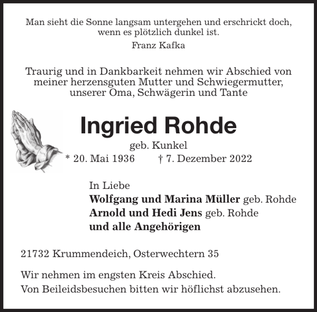 <p>Man sieht die Sonne langsam untergehen und erschrickt doch, wenn es plötzlich dunkel ist.<br />Franz Kafka<br />Traurig und in Dankbarkeit nehmen wir Abschied von meiner herzensguten Mutter und Schwiegermutter,<br />unserer Oma, Schwägerin und Tante<br />Ingried Rohde<br />geb. Kunkel<br />* 20. Mai 1936 † 7. Dezember 2022<br />In Liebe<br />Wolfgang und Marina Müller geb. Rohde<br />Arnold und Hedi Jens geb. Rohde<br />und alle Angehörigen<br />21732 Krummendeich, Osterwechtern 35</p><p>Wir nehmen im engsten Kreis Abschied.<br />Von Beileidsbesuchen bitten wir höflichst abzusehen.</p>