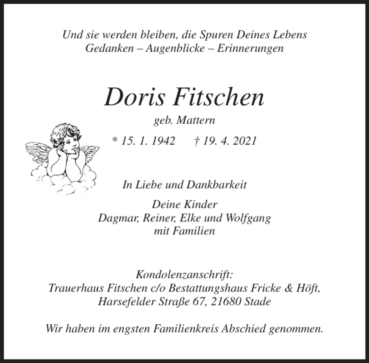 <p>Und sie werden bleiben, die Spuren Deines Lebens<br />Gedanken - Augenblicke - Erinnerungen<br />Doris Fitschen<br />geb. Mattern<br />* 15. 1. 1942 † 19. 4. 2021<br />In Liebe und Dankbarkeit<br />Deine Kinder<br />Dagmar, Reiner, Elke und Wolfgang<br />mit Familien<br />Kondolenzanschrift:<br />Trauerhaus Fitschen c/o Bestattungshaus Fricke &amp; Höft,<br />Harsefelder Straße 67, 21680 Stade</p>
<p>Wir haben im engsten Familienkreis Abschied genommen.</p>