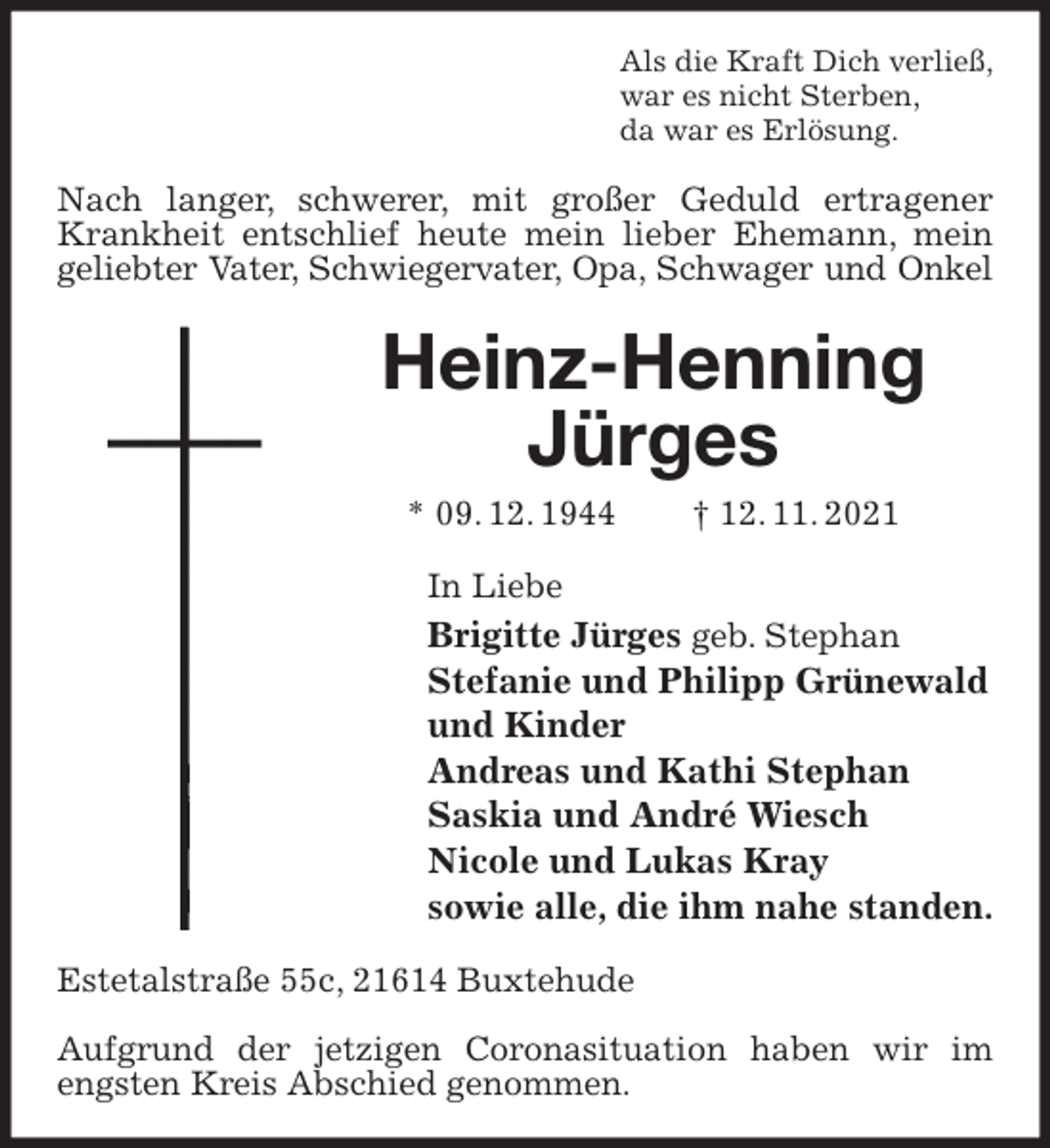 <p>Als die Kraft Dich verließ,<br />war es nicht Sterben,<br />da war es Erlösung.<br />Nach langer, schwerer, mit großer Geduld ertragener Krankheit entschlief heute mein lieber Ehemann, mein geliebter Vater, Schwiegervater, Opa, Schwager und Onkel<br />Heinz-Henning Jürges<br />* 09. 12. 1944 † 12. 11. 2021<br />In Liebe<br />Brigitte Jürges geb. Stephan<br />Stefanie und Philipp Grünewald<br />und Kinder<br />Andreas und Kathi Stephan<br />Saskia und André Wiesch<br />Nicole und Lukas Kray<br />sowie alle, die ihm nahe standen.<br />Estetalstraße 55c, 21614 Buxtehude</p>
<p>Aufgrund der jetzigen Coronasituation haben wir im engsten Kreis Abschied genommen.</p>