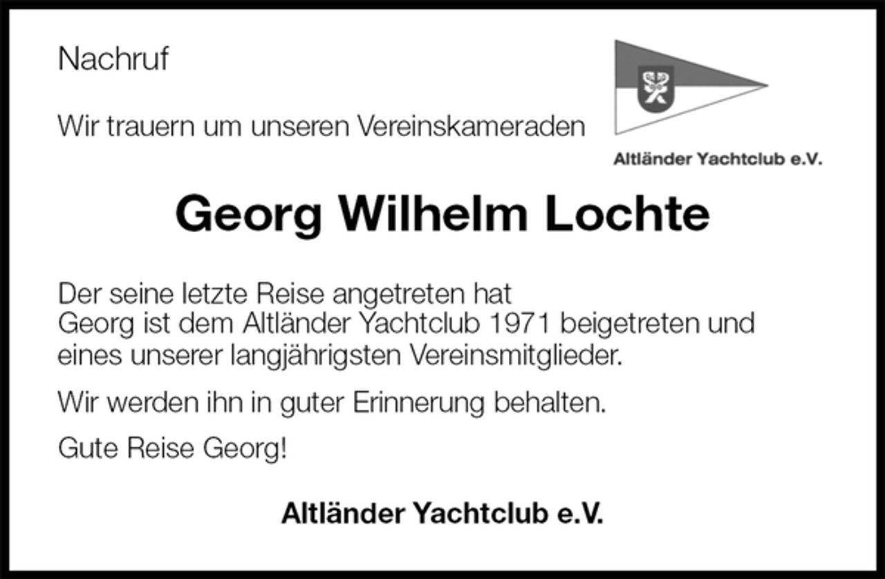 <p>Nachruf<br />Wir trauern um unseren Vereinskameraden<br />Georg Wilhelm Lochte<br />Der seine letzte Reise angetreten hat<br />Georg ist dem Altländer Yachtclub 1971 beigetreten und<br />eines unserer langjährigsten Vereinsmitglieder.<br />Wir werden ihn in guter Erinnerung behalten.<br />Gute Reise Georg!<br />Altländer Yachtclub e.V.</p>
