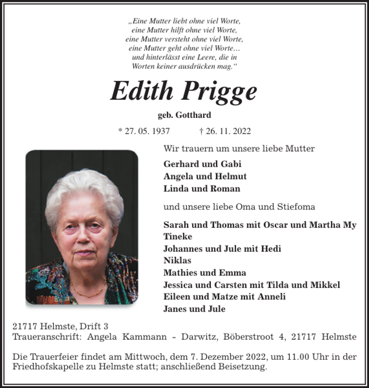<p>„Eine Mutter liebt ohne viel Worte,<br />eine Mutter hilft ohne viel Worte,<br />eine Mutter versteht ohne viel Worte,<br />eine Mutter geht ohne viel Worte…<br />und hinterlässt eine Leere, die in<br />Worten keiner ausdrücken mag.“<br />Edith Prigge<br />geb. Gotthard<br />* 27. 05. 1937 † 26. 11. 2022<br />Wir trauern um unsere liebe Mutter<br />Gerhard und Gabi<br />Angela und Helmut<br />Linda und Roman<br />und unsere liebe Oma und Stiefoma<br />Sarah und Thomas mit Oscar und Martha My<br />Tineke<br />Johannes und Jule mit Hedi<br />Niklas<br />Mathies und Emma<br />Jessica und Carsten mit Tilda und Mikkel<br />Eileen und Matze mit Anneli<br />Janes und Jule<br />21717 Helmste, Drift 3<br />Traueranschrift: Angela Kammann - Darwitz, Böberstroot 4, 21717 Helmste</p><p>Die Trauerfeier findet am Mittwoch, dem 7. Dezember 2022, um 11.00 Uhr in der<br />Friedhofskapelle zu Helmste statt; anschließend Beisetzung.</p>