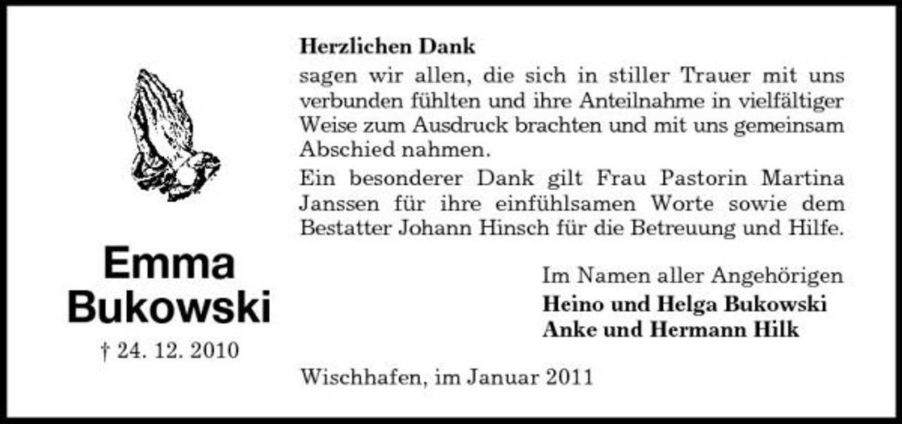 <p>Herzlichen Dank sagen wir allen, die sich in stiller Trauer mit uns verbunden fühlten und ihre Anteilnahme in vielfältiger Weise zum Ausdruck brachten und mit uns gemeinsam Abschied nahmen. Ein besonderer Dank gilt Frau Pastorin Martina Janssen für ihre einfühlsamen Worte sowie dem Bestatter Johann Hinsch für die Betreuung und Hilfe.</p><p>Emma Bukowski<br />† 24. 12. 2010</p><p>Im Namen aller Angehörigen Heino und Helga Bukowski Anke und Hermann Hilk Wischhafen, im Januar 2011</p>
