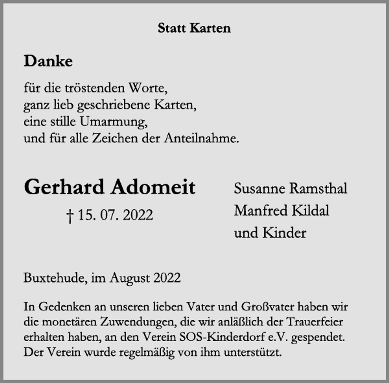 <p>Statt Karten<br />Danke<br />für die tröstenden Worte,<br />ganz lieb geschriebene Karten,<br />eine stille Umarmung,<br />und für alle Zeichen der Anteilnahme.</p><p>Gerhard Adomeit Susanne Ramsthal<br />Manfred Kildal<br />und Kinder<br />† 15. 07. 2022<br />Buxtehude, im August 2022<br />In Gedenken an unseren lieben Vater und Großvater haben wir<br />die monetären Zuwendungen, die wir anläßlich der Trauerfeier<br />erhalten haben, an den Verein SOS-Kinderdorf e.V. gespendet.<br />Der Verein wurde regelmäßig von ihm unterstützt.</p>