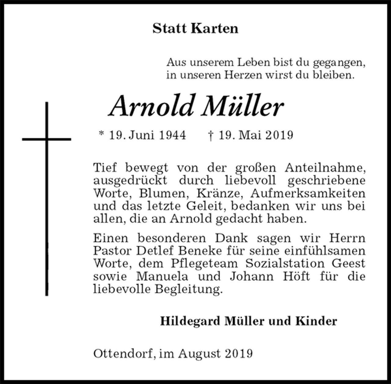 <p>Statt Karten<br />Aus unserem Leben bist du gegangen,<br />in unseren Herzen wirst du bleiben.<br />Arnold Müller<br />* 19. Juni 1944 † 19. Mai 2019<br />Tief bewegt von der großen Anteilnahme, ausgedrückt durch liebevoll geschriebene Worte, Blumen, Kränze, Aufmerksamkeiten und das letzte Geleit, bedanken wir uns bei allen, die an Arnold gedacht haben.<br />Einen besonderen Dank sagen wir Herrn<br />Pastor Detlef Beneke für seine einfühlsamen Worte, dem Pflegeteam Sozialstation Geest sowie Manuela und Johann Höft für die<br />liebevolle Begleitung.<br />Hildegard Müller und Kinder<br />Ottendorf, im August 2019</p>