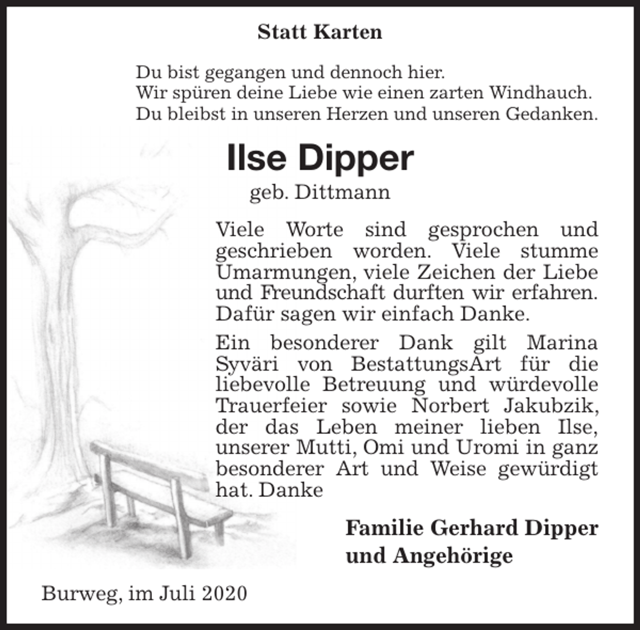 <p>Statt Karten<br />Du bist gegangen und dennoch hier.<br />Wir spüren deine Liebe wie einen zarten Windhauch.<br />Du bleibst in unseren Herzen und unseren Gedanken.<br />Ilse Dipper<br />geb. Dittmann<br />Viele Worte sind gesprochen und<br />geschrieben worden. Viele stumme Umarmungen, viele Zeichen der Liebe und Freundschaft durften wir erfahren.<br />Dafür sagen wir einfach Danke.<br />Ein besonderer Dank gilt Marina<br />Syväri von BestattungsArt für die<br />liebevolle Betreuung und würdevolle Trauerfeier sowie Norbert Jakubzik, der das Leben meiner lieben Ilse,<br />unserer Mutti, Omi und Uromi in ganz besonderer Art und Weise gewürdigt hat. Danke<br />Familie Gerhard Dipper<br />und Angehörige<br />Burweg, im Juli 2020</p>