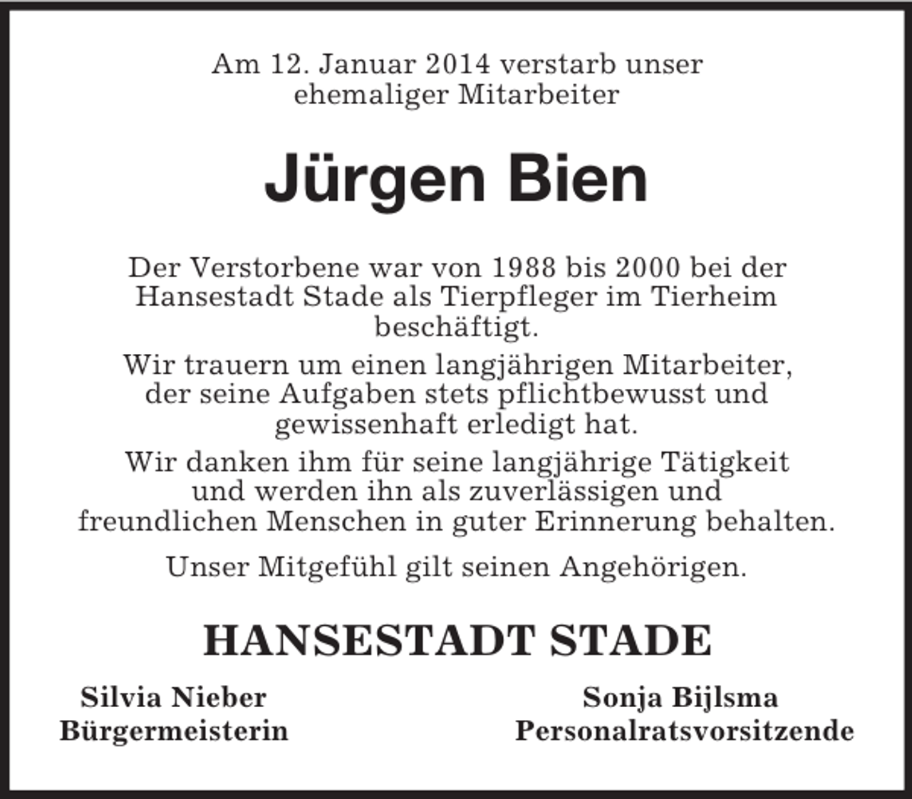 <p>Am 12. Januar 2014 verstarb unser<br />ehemaliger Mitarbeiter<br />Jürgen Bien<br />Der Verstorbene war von 1988 bis 2000 bei der<br />Hansestadt Stade als Tierpfleger im Tierheim<br />beschäftigt.<br />Wir trauern um einen langjährigen Mitarbeiter,<br />der seine Aufgaben stets pflichtbewusst und<br />gewissenhaft erledigt hat.<br />Wir danken ihm für seine langjährige Tätigkeit<br />und werden ihn als zuverlässigen und<br />freundlichen Menschen in guter Erinnerung behalten.<br />Unser Mitgefühl gilt seinen Angehörigen.<br />HANSESTADT STADE<br />Silvia Nieber Sonja Bijlsma<br />Bürgermeisterin Personalratsvorsitzende</p>