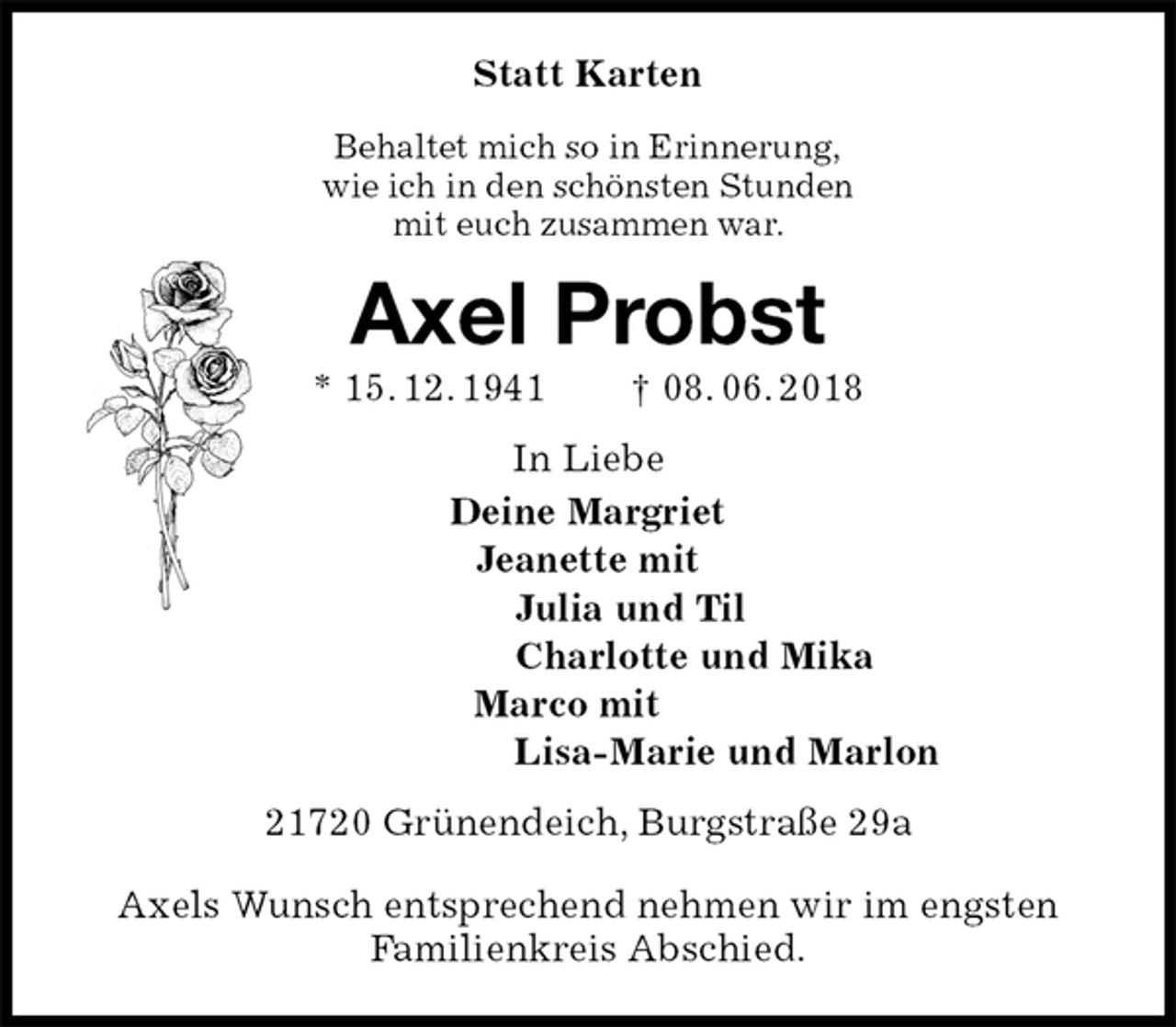 <p>Statt Karten<br />Behaltet mich so in Erinnerung,<br />wie ich in den schönsten Stunden<br />mit euch zusammen war.<br />Axel Probst<br />* 15. 12. 1941 † 08. 06. 2018<br />In Liebe<br />Deine Margriet<br />Jeanette mit<br />Julia und Til<br />Charlotte und Mika<br />Marco mit<br />Lisa-Marie und Marlon<br />21720 Grünendeich, Burgstraße 29a</p><p>Axels Wunsch entsprechend nehmen wir im engsten<br />Familienkreis Abschied.</p>