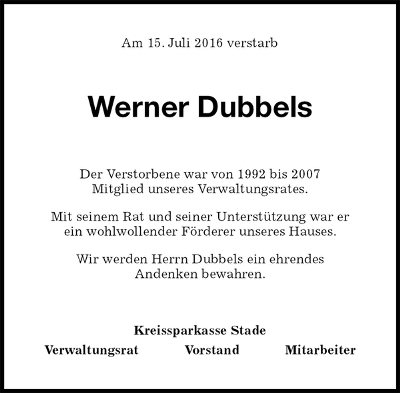 <p>Am 15. Juli 2016 verstarb<br />Werner Dubbels<br />Kreissparkasse Stade<br />Verwaltungsrat Vorstand Mitarbeiter<br />Der Verstorbene war von 1992 bis 2007<br />Mitglied unseres Verwaltungsrates.<br />Mit seinem Rat und seiner Unterstützung war er<br />ein wohlwollender Förderer unseres Hauses.<br />Wir werden Herrn Dubbels ein ehrendes<br />Andenken bewahren.</p>