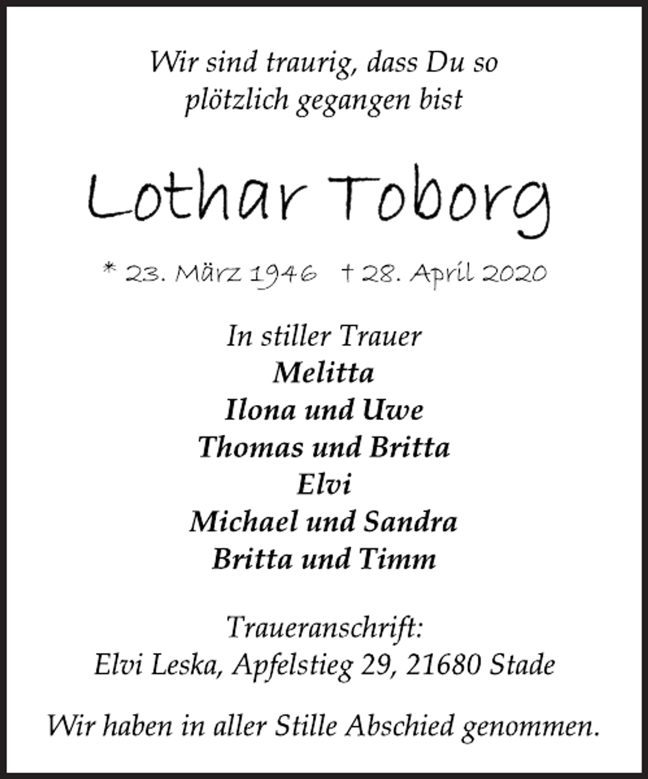 <p>Wir sind traurig, dass Du so<br />plötzlich gegangen bist<br />Lothar Toborg<br />* 23. März 1946 + 28. April 2020<br />In stiller Trauer<br />Melitta<br />Ilona und Uwe<br />Thomas und Britta<br />Elvi<br />Michael und Sandra<br />Britta und Timm<br />Traueranschrift:<br />Elvi Leska, Apfelstieg 29, 21680 Stade<br />Wir haben in aller Stille Abschied genommen.</p>