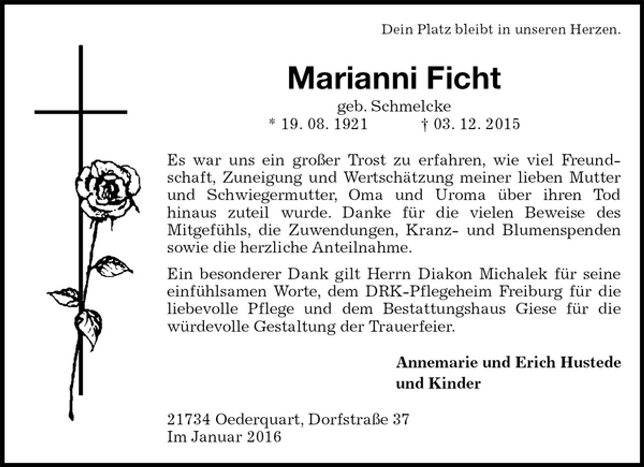 <p>Dein Platz bleibt in unseren Herzen.<br />Marianni Ficht<br />geb. Schmelcke<br />* 19. 08. 1921 † 03. 12. 2015<br />Es war uns ein großer Trost zu erfahren, wie viel Freundschaft, Zuneigung und Wertschätzung meiner lieben Mutter und Schwiegermutter, Oma und Uroma über ihren Tod<br />hinaus zuteil wurde. Danke für die vielen Beweise des<br />Mitgefühls, die Zuwendungen, Kranz- und Blumenspenden sowie die herzliche Anteilnahme.<br />Ein besonderer Dank gilt Herrn Diakon Michalek für seine einfühlsamen Worte, dem DRK-Pflegeheim Freiburg für die liebevolle Pflege und dem Bestattungshaus Giese für die würdevolle Gestaltung der Trauerfeier.<br />Annemarie und Erich Hustede<br />und Kinder<br />21734 Oederquart, Dorfstraße 37<br />Im Januar 2016</p>