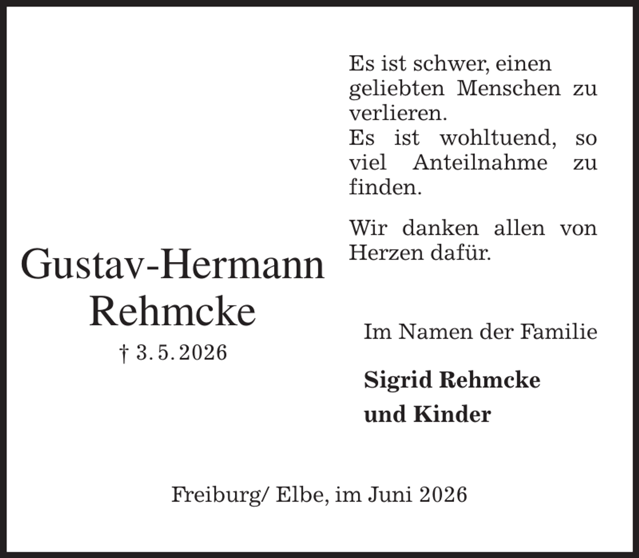 <p>Es ist schwer, einen<br />geliebten Menschen zu verlieren.<br />Es ist wohltuend, so viel Anteilnahme zu finden.<br />Wir danken allen von Herzen dafür.<br />Im Namen der Familie</p><p>Sigrid Rehmcke<br />und Kinder<br />Freiburg/ Elbe, im Juni 2026</p><p>Gustav-Hermann<br />Rehmcke<br />† 3. 5. 2026</p>