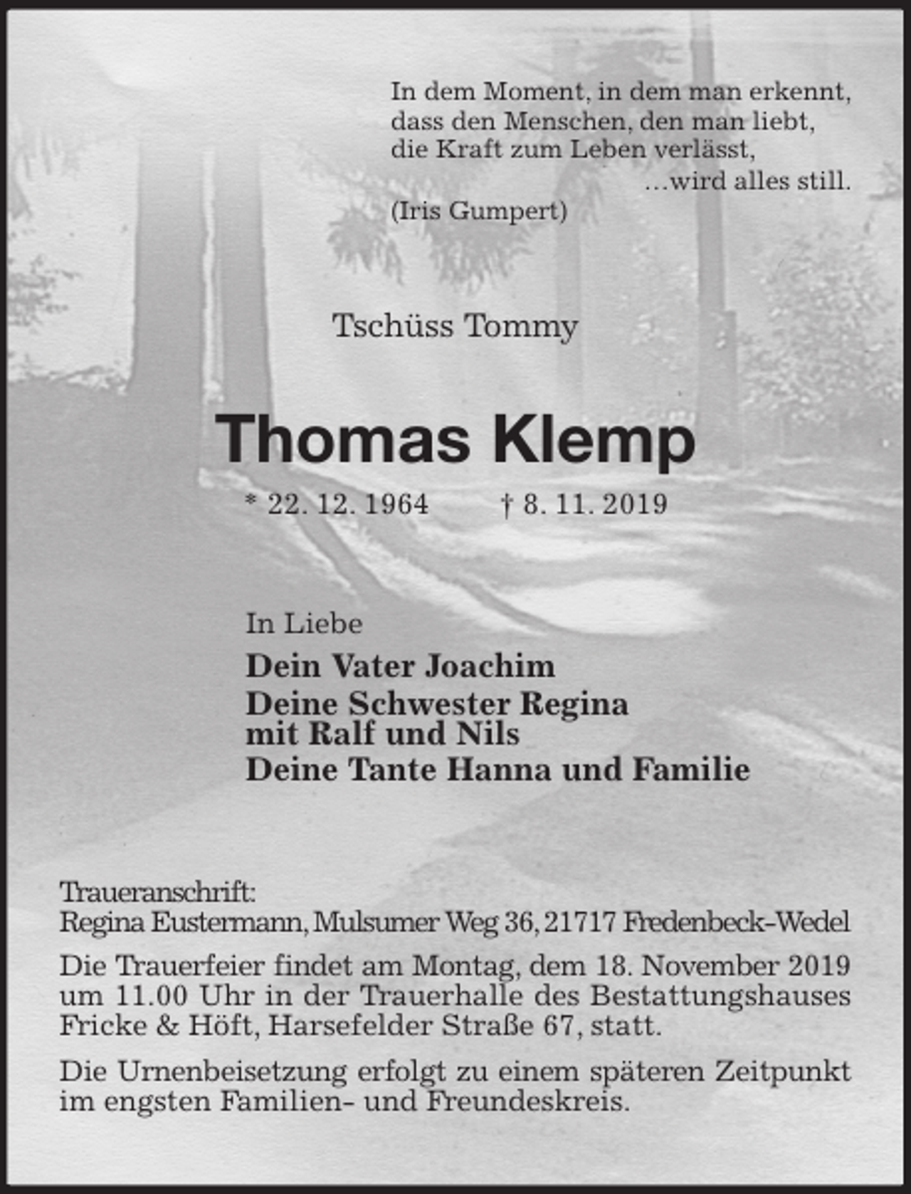 <p>In dem Moment, in dem man erkennt,<br />dass den Menschen, den man liebt,<br />die Kraft zum Leben verlässt,<br />…wird alles still.<br />(Iris Gumpert)<br />Tschüss Tommy<br />Thomas Klemp<br />* 22. 12. 1964 † 8. 11. 2019<br />In Liebe<br />Dein Vater Joachim<br />Deine Schwester Regina<br />mit Ralf und Nils<br />Deine Tante Hanna und Familie<br />Traueranschrift:<br />Regina Eustermann, Mulsumer Weg 36, 21717 Fredenbeck-Wedel<br />Die Trauerfeier findet am Montag, dem 18. November 2019 um 11.00 Uhr in der Trauerhalle des Bestattungshauses Fricke &amp; Höft, Harsefelder Straße 67, statt.<br />Die Urnenbeisetzung erfolgt zu einem späteren Zeitpunkt im engsten Familien- und Freundeskreis.</p>